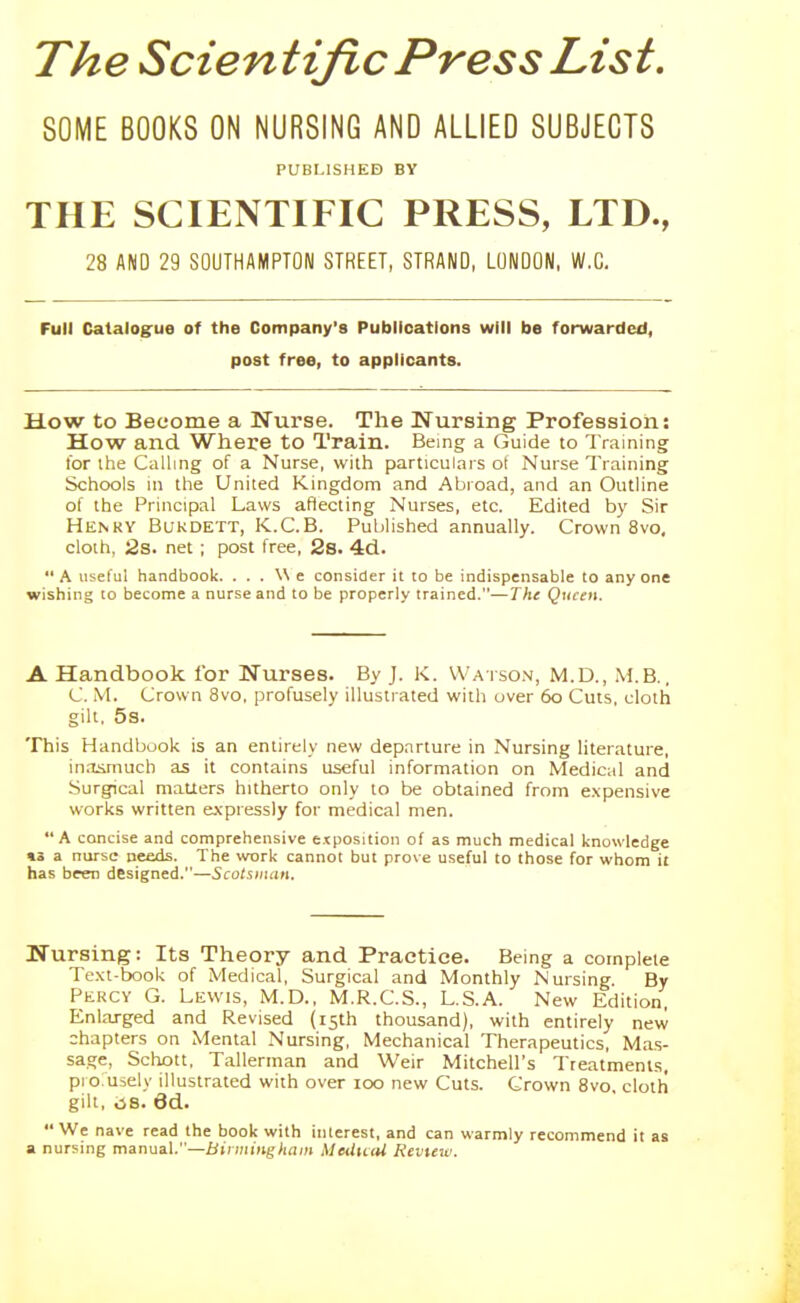 The Scientific Press List. SOME BOOKS ON NURSING AND ALLIED SUBJECTS PUBLISHED BY THE SCIENTIFIC PRESS, LTD., 28 AND 29 SOUTHAMPTON STREET, STRAND, LONDON, W.G, Full Catalogue of the Company's Publications will be forwarded, post free, to applicants. How to Become a Nurse. The Nursing Profession: How and Where to Train. Being a Guide to Training for the Calling of a Nurse, with particulars ot Nurse Training Schools in the United Kingdom and Abroad, and an Outline of the Principal Laws aflecting Nurses, etc. Edited by Sir Henky Bukdett, K.C.B. Published annually. Crown 8vo, cloth, 2s. net ; post free, 2s. 4d. A useful handbook. ...We consider it to be indispensable to anyone wishing to become a nurse and to be properly trained.—Tht Queen. A Handbook for Nurses. By J. K. Watson, M.D., M.B., C. M. Crown 8vo. profusely illustrated with over 60 Cuts, cloth gilt, 5s. This Handbook is an entirely new departure in Nursing literature, in.Tjimuch as it contains useful information on Medical and Surgical maUers hitherto only to be obtained from expensive works written expressly for medical men. A concise and comprehensive exposition of as much medical knowledge «3 a nurse needs. The work cannot but prove useful to those for whom it has beer designed.—Scotsman, Nursing: Its Theory and Practice. Being a complete Te.xt-book of Medical, Surgical and Monthly Nursing By Percy G. Lewis, M.D., M.R.C.S., L.S.A. New Edition, Enlarged and Revised (15th thousand), with entirely new chapters on Mental Nursing, Mechanical Therapeutics, Mas- sage, Schott, Tallerman and Weir Mitchell's Treatments, pi oruiely illustrated with over 100 new Cuts. Crown 8vo, cloth gilt, ,is. 6d. We nave read the book with interest, and can warmly recommend it as a nursing manual.—Birmingham MexUnU Kevieiv.