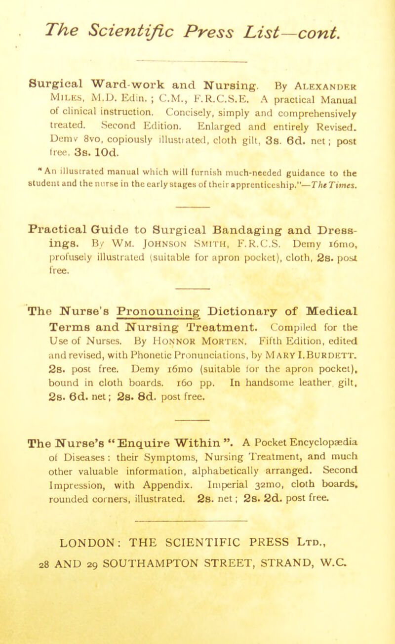 Surgical Ward-work and Nursing. By Alexander Milks, M.D. Edin. ; CM., F.R.C.S.E. A practical Manual of clinical instruction. Concisely, simply and comprehensively treated. Second Edition. Enlarged and entirely Revised. Demv 8vo, copiously illustiated, cloth gilt, 38. 6d. net; post Iree, 3s. lOd. An illustrated manual which will furnish much-needed guidance to the student and the nurse in the early stages of their apprenticeship.—T/i* Times. Practical Guide to Surgical Bandaging and Dress- ings. By Wm. Johnson Smith, F.R.C.S. Demy i6mo, profusely illustrated (suitable for apron pocket), cloth, 2s. post free. The Nurse's Pronouncing Dictionary of Medical Terms and Nursing Treatment. Compiled for the Use of Nurses. By HoNNOR MOK ricN. Fifth Edition, edited and revised, with Phonetic Pronunciations, by Mary I.Burdictt. 2s. post free. Demy i6mo (suitable lor the apron pocket), bound in cloth boards. i6o pp. In handsome leather, gilt, 2s. 6d. net; 28. 8d. post free. The Nurse's Enquire Within . A Pocket Encyclopaedia ot Diseases : their Symptoms, Nursing Treatment, and much other valuable information, alphabetically arranged. Second Impression, with Appendix. Imperial 32mo, cloth boards, rounded corners, illustrated. 2s. net; 28. 2d. post free. LONDON; THE SCIENTIFIC PRESS Ltd., 28 AND 29 SOUTHAMPTON STREET, STRAND, W.C.