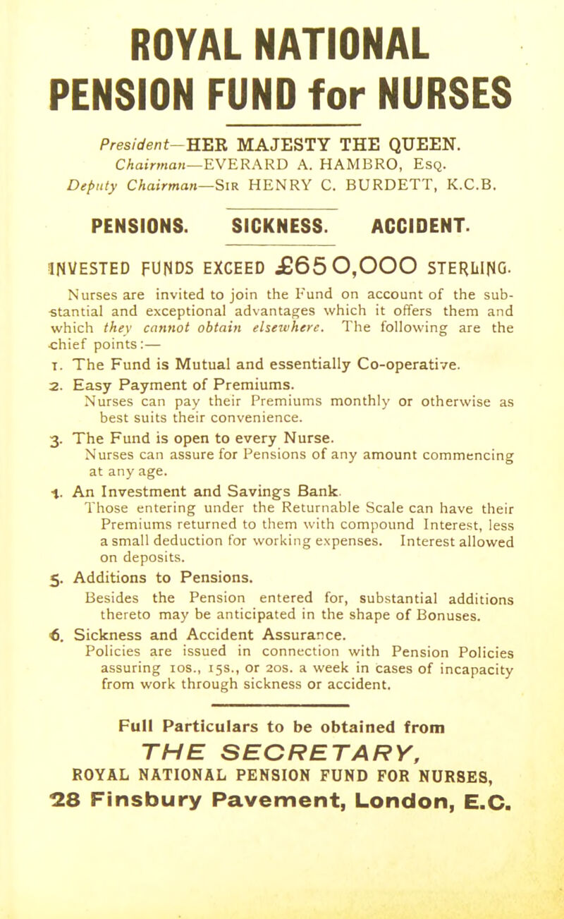 ROYAL NATIONAL PENSION FUND for NURSES President--KBB. MAJESTY THE QUEEN. Chairman—EWERARD A. HAMBRO, Esq. Deputy Chairman—Sir HENRY C. BURDETT, K.C.B. PENSIONS. SICKNESS. ACCIDENT. INVESTED FUNDS EXCEED JB650,000 STERLING. Nurses are invited to join the Fund on account of the sub- ■stantial and exceptional advantages which it offers them and which they cannot obtain elsezvherc. The following are the ■chief points:— T. The Fund is Mutual and essentially Co-operative. 2. Easy Payment of Premiums. Nurses can pay their Premiums monthly or otherwise as best suits their convenience. 3. The Fund is open to every Nurse. Nurses can assure for Pensions of any amount commencing at any age. 1. An Investment and Savings Bank. Those entering under the Returnable Scale can have their Premiums returned to tiiem with compound Interest, less a small deduction for working expenses. Interest allowed on deposits. 5. Additions to Pensions. Besides the Pension entered for, substantial additions thereto may be anticipated in the shape of Bonuses. €. Sickness and Accident Assurance. Policies are issued in connection with Pension Policies assuring los., 15s., or 20s. a week in cases of incapacity from work through sickness or accident. Full Particulars to be obtained from THE SECRETARY, ROYAL NATIONAL PENSION FUND FOR NURSES, 128 Finsbury Pavement, London, E.G.