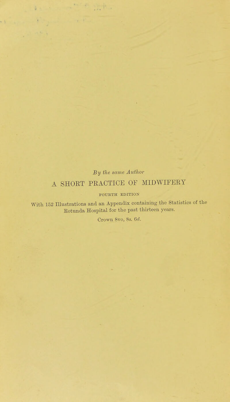 By the same Author A SHORT PRACTICE OF MIDWIFERY FOTTETH EDITION With 152 Illustrations and an Appendix containing the Statistics of the Eotunda Hospital for the past thirteen years. Crown 8vo, 8s. 6c?. I