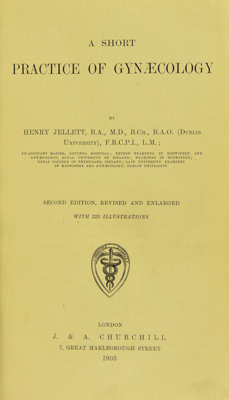 A SHORT PRACTICE OF GYNAECOLOGY BY HENRY JELLETT, B.A., M.D., B.Ch., B.A.O. (Dublin UmvBEsiTY), F.R.G.P.I., L.M.; ES-ASSrSTANT MASTEE, KOTUNDA HOSPITAL ; EXTEEN EXAMINEE IN MIDWIFEET ANB Q-XN^COLOG-T, KOTAL UNIVEBSITT OF lEELAND ; EXAMINEE IN MIDWIFEET, EOTAL COLLEGE OF PHYSICIANS, lEELAND ; LATE UNIVEKSITT EXAMINEE IN MIDWIFEET AND GTN^COLOGT, DUBLIN ITNIVEESITT SECOND EDITION, EEVISED AND ENLARGED WITH 223 ILLUSTRATIONS LONDON J. & A. CHUECHILL 7, GREAT MARLBOROUGH STREET 1903