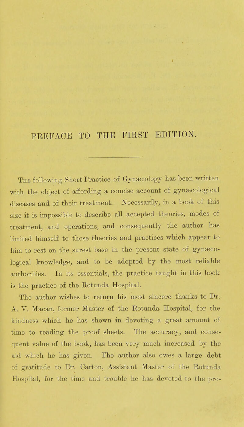 PREFACE TO THE FIRST EDITION. The following Short Practice of Grynsecology has been written with the object of affording a concise account of gynsecological diseases and of their treatment. Necessarily, in a book of this size it is impossible to describe all accepted theories, modes of treatment, and operations, and consequently the author has limited himself to those theories and practices which appear to him to rest on the surest base in the present state of gynaeco- logical knowledge, and to be adopted by the most reliable authorities. In its essentials, the practice taught in this book is the practice of the Eotunda Hospital. The author wishes to return his most sincere thanks to Dr. A. V. Macan, former Master of the Rotunda Hospital, for the kindness which he has shown in devoting a great amount of time to reading the proof sheets. The accuracy, and conse- quent value of the book, has been very much increased by the aid which he has given. The author also owes a large debt of gratitude to Dr. Carton, Assistant Master of the Rotunda Hospital, for the time and trouble he has devoted to the pro-