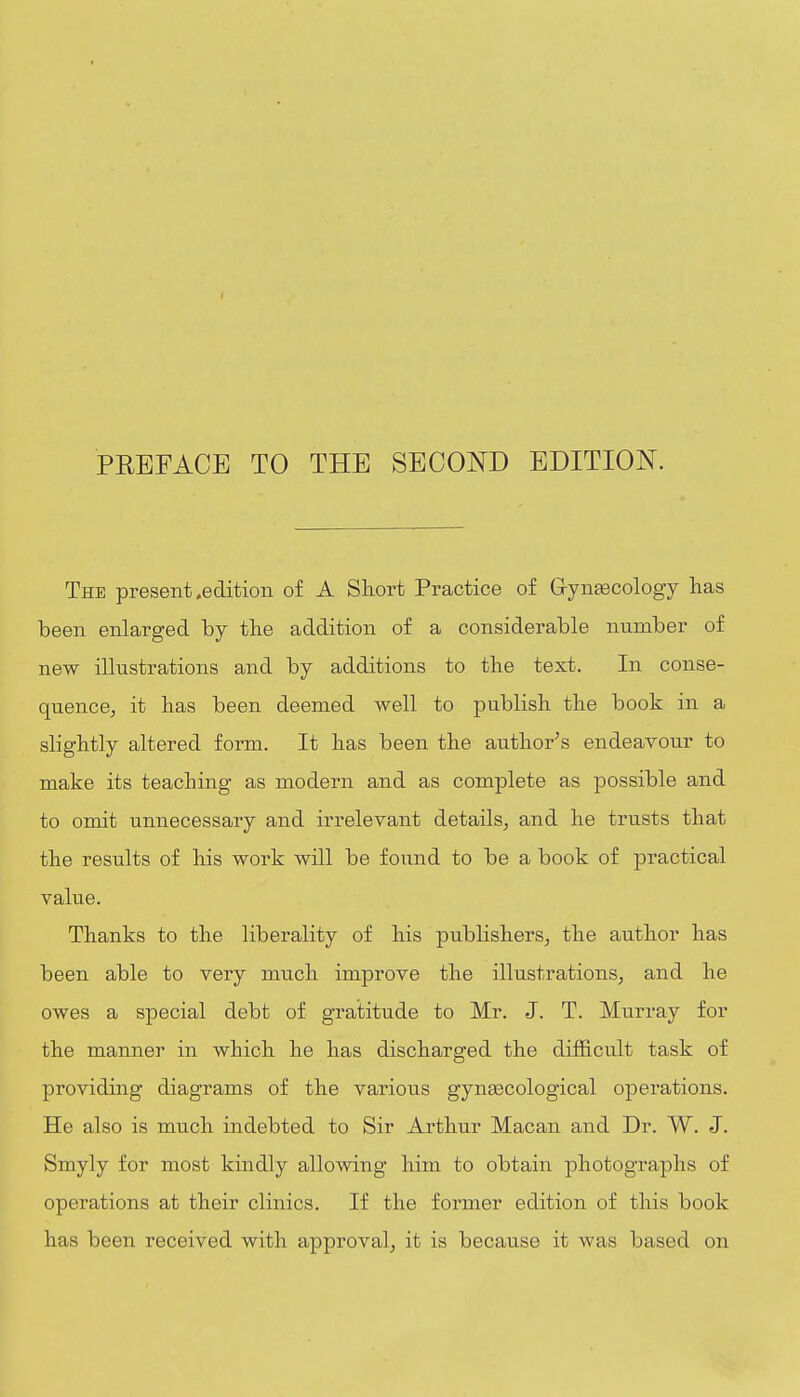 PEBFACE TO THE SECOND EDITION. The present .edition of A Short Practice of Gryn^cology has been enlarged by the addition of a considerable number of new illustrations and by additions to the text. In conse- quence, it has been deemed well to publish the book in a slightly altered form. It has been the author^s endeavour to make its teaching as modern and as complete as possible and to omit unnecessary and iri-elevant details, and he trusts that the results of his work will be found to be a book of practical value. Thanks to the liberality of his publishers, the author has been able to very much improve the illustrations, and he owes a special debt of gratitude to Mr. J. T. Murray for the manner in which he has discharged the difficult task of providing diagrams of the various gynaecological operations. He also is much indebted to Sir Arthur Macan and Dr. W. J. Smyly for most kindly allowing him to obtain photographs of operations at their clinics. If the former edition of this book has been received with approval, it is because it was based on