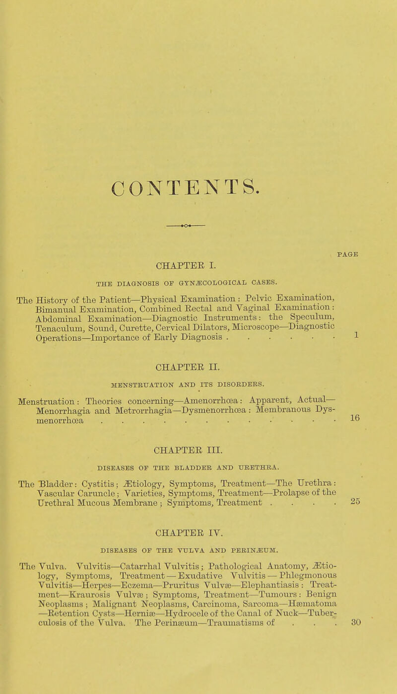 CONTENTS. PAGE CHAPTEE I. THE DIAGNOSIS OF GYNECOLOGICAL CASES. The History of the Pcatient—Physical Examination : Pelvic Examination, Bimanual Examination, Combined Eectal and Vaginal Examination : Abdominal Examination—Diagnostic Instruments: the Specnlnm, TenacvQum, Soimd, Curette, Cervical Dilators, Microscope—Diagnostic Operations—Importance of Early Diagnosis 1 CHAPTEE II. MHNSTEUATION AND ITS DISOBDEBS. Menstruation : Theories concerning—Amenorrhoea: Appai-ent, Actual— Menorrhagia and Metrorrhagia—Dysmenorrhoea: Membranous Dys- menorrhoea ...... CHAPTEE III. DISEASES OF THE BLADDEB AND UBETHRA. The Bladder: Cystitis; J5tiology, Symptoms, Treatment—The Urethra: Vascular Caruncle; Varieties, Symptoms, Treatment—Prolapse of the Urethral Mucous Membrane ; Symptoms, Treatment .... 25 CHAPTEE IV. DISEASES or THE VULVA AND PBBINEUM. The Vulva. Vulvitis—Catarrhal Vulvitis; Pathological Anatomy, etio- logy. Symptoms, Treatment — Exudative Vulvitis — Phlegmonous Vulvitis—Hei-pes—Eczema—Pruritus Vulvae—Elephantiasis : Treat- ment—Kraurosis VuIvec ; Symptoms, Treatment—Tiunoiu-s : Benign Neoplasms ; Malignant Neoplasms, Carcinoma, Sarcoma—Hasmatoma —Eetention Cysts—Hernise—Hydrocele of the Canal of Nuck—Tuber- culosis of the Vulva. The Perina}um—Travunatisms of . . .30