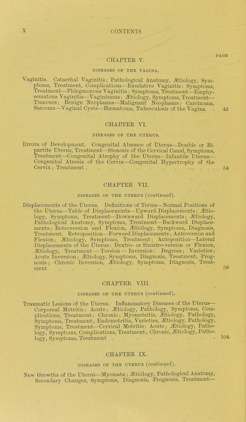 PAGE CHAPTEE V. DISEASES OP THE VAGINA. Vaginitis. Catarrhal Vaginitis; Pathological Anatomy, JEtiology, Sym- ptoms, Treatment, Complications—Exudative Vaginitis : Symptoms, Ti-eatment—Phlegmonous Vaginitis ; Symptoms, Treatment—Emphy- sematous Vaginitis—Vaginismus; Etiology, Symptoms, Treatment— Tumoiu-s; Benign Neoplasms—Malignant Neoplasms; Carcinoma, Sai'coma—Vaginal Cysts—Hsematoma, Tuberculosis of the Vagina . 42 CHAPTEE VI. DISEASES OP THE HTBBUS. Errors of Development. Congenital Absence of Uterus—Double or Bi- partite Uterus, Treatment—Stenosis of the Cervical Canal, Symptoms, Treatment—Congenital Atrophy of the Uterus—Infantile Uterus— Congenital Atresia of the Cervix—Congenital Hypertrophy of the Cervix; Treatment 54 CHAPTEE VII. DISEASES OF THE UTERUS (continued). Displacements of the Uterus. Definitions of Terms—Normal Positions of the Uterus—Table of Displacements—Upward Displacements ; Mtio- logy. Symptoms, Treatment—Downward Displacements; ^Etiology, Pathological Anatomy, Symptoms, Treatment—Backward Displace- ments; Eetroversion and Flexion, etiology, Symi^toms, Diagnosis, Treatment. Eetroposition—Forward Displacements; Anteversion and Flexion; etiology. Symptoms, Treatment; Anteposition—Lateral Displacements of the Uterus: Dextro- or Sinistro-version or Flexion, etiology. Treatment — Torsion — Inversion : Degrees ; Varieties; Acute Inversion; etiology. Symptoms, Diagnosis, Treatment, Prog- nosis ; Chronic Inversion, etiology. Symptoms, Diagnosis, Treat- ment 58 CHAPTEE VIII. DISEASES OP THE UTERUS {continued). Traumatic Lesions of the Utertis. Inflammatory Diseases of the Uterus— Corporeal Metritis: Acute; etiology. Pathology, Symptoms, Com- plications, Treatment: Chronic; Myometritis, ^Etiology, Pathology, Symptoms, Treatment; Endometritis, Varieties, iEtiology, Pathology, Symptoms, Treatment—Cervical Metritis: Acute ; etiology. Patho- logy, Symptoms, Complications, Treatment; Chronic, etiology. Patho- logy, Symptoms, Treatment CHAPTEE IX. DISEASES OP THE UTERUS (continued). New Growths of the Uterus—Myomata ; iEtiology, Pathological Anatomy, Secondary Changes, Symptoms, Diagnosis, Prognosis, Treatment—