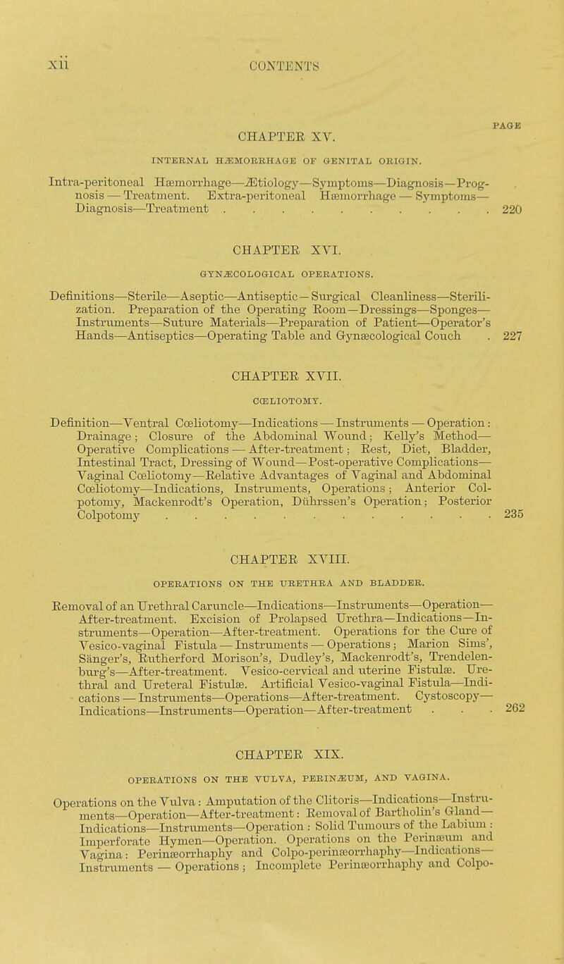 PAGE CHAPTER XV. INTBENAL HiEMOBEHAGE OF GENITAL OEIGIN. Intra-peritoneal Hffimorrhage—iEtiology—Symptoms—Diagnosis—Prog- nosis — Treatment. Extra-peritoneal HaBmorrliage — Symptoms— Diagnosis—Treatment 220 CHAPTER XVI. GTN^COLOQICAL OPERATIONS. Definitions—Sterile—Aseptic—Antiseptic — Surgical Cleanliness—Sterili- zation. Prejparation of the Operating Room—Dressings—Sj)onges— Instruments—Suture Materials—Preparation of Patient—Operator's Hands—Antiseptics—Operating Table and Gynaecological Couch . 227 CHAPTER XVII. COSLIOTOMT. Definition—Ventral Coeliotomy—Indications — Instruments — Operation: Drainage ; Closure of the Abdominal Wovmd; Kelly's Method— Operative Complications — After-treatment; Rest, Diet, Bladder, Intestinal Tract, Dressing of Wound—Post-operative Complications-— Vaginal Coeliotomy—Relative Advantages of Vaginal and Abdominal CceUotomy—Indications, Instruments, Operations; Anterior Col- potomy, Mackenrodt's Operation, Dulu-ssen's Operation; Posterior Colpotomy 235 CHAPTER XVIII. OPEEATIONS ON THE UEETHEA AND BLADDER. Removal of an Urethral Caruncle—Indications—Instruments—Operation— After-treatment. Excision of Prolapsed Urethra—Indications—In- struments—Operation—After-treatment. Operations for the Cure of Vesico-vaginal Fistula — Instiaiments — Operations; Marion Sims', Sanger's, Rutherford Morison's, Dudley's, Mackenrodt's, Trendelen- burg's—After-treatment. Vesico-cervical and uterine Fistulse. Ure- thral and Ureteral Pistulee. Artificial Vesico-vaginal Fistvda—Indi- cations — Instruments—Operations—After-treatment. Cystoscopy— Indications—Instruments—Operation—After-treatment CHAPTER XIX. OPERATIONS ON THE VULVA, PEElN.ffiUM, AND VAGINA. Operations on the Vulva: Amputation of the Clitoris—Indications—Instru- ments—Operation—After-treatment: Removal of Bartholin's Gland- Indications—Instruments—Operation Solid Tumoiu's of the Labium : Imperforate Hymen—Operation. Operations on the Perinpjiun and Vagina: Perinceorrhaphy and Colpo-perintcorrhaphy—Indications- Instruments — Operations ; Incomplete Perinajorrhaphy and Colpo-