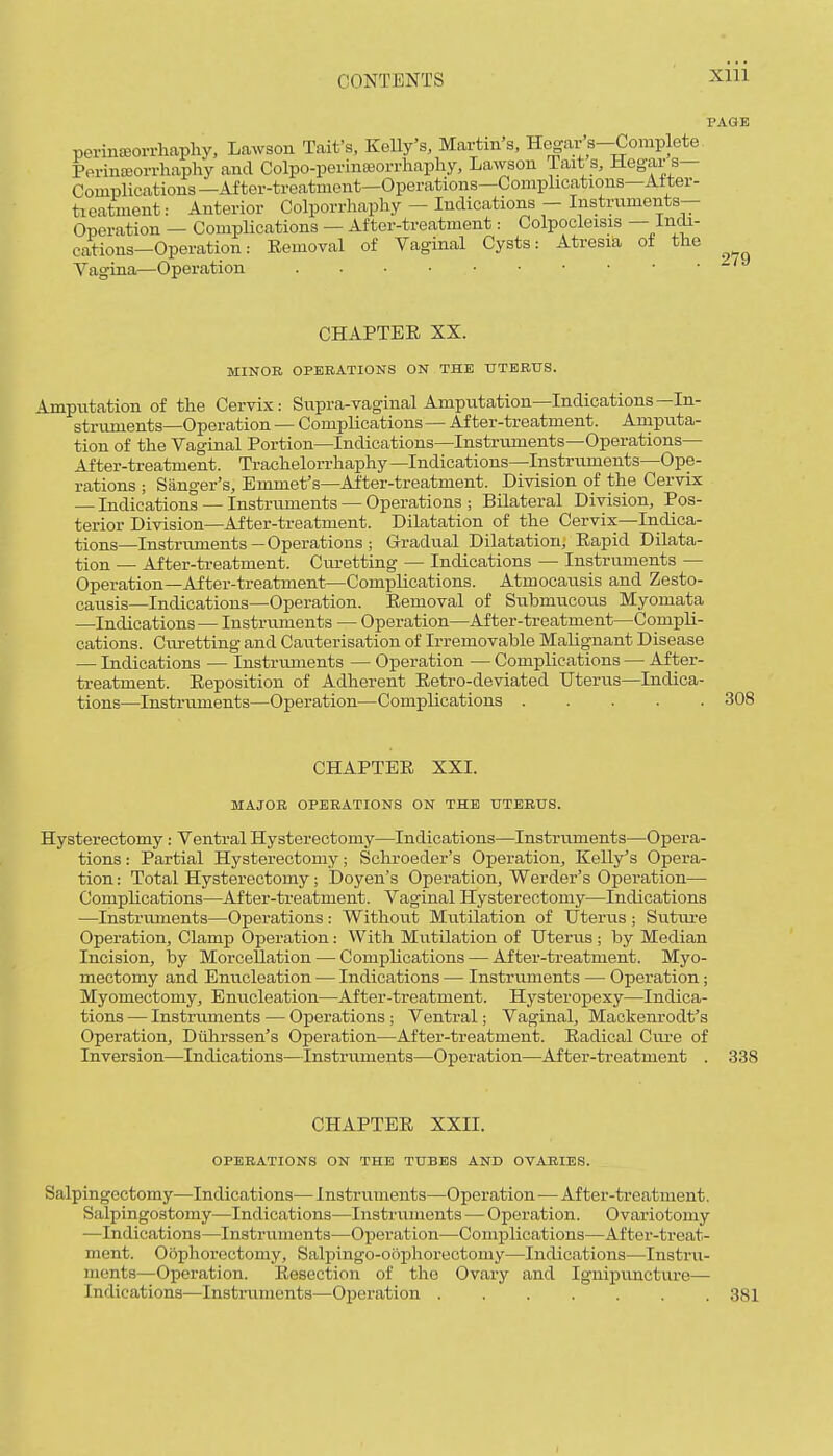 Xlll PAGE perinffiorrhaphy, Lawson Tait's, Kelly's, Martin's, Hegar s-Complete Perinffiorrhaphy and Colpo-perintBorrhapliy, Lawson Tait s, Hegar s— Complications—After-treatment—Operations—Complications—Aiter- tieatment: Anterior Colporrhaphy — Indications — Instruments- Operation — Complications — After-treatment: Colpocleisis — Irich- cations—Operation: Eemoval of Vaginal Cysts: Atresia of the Vagina—Operation ~ CHAPTER XX. MINOR OPERATIONS ON THE UTERUS. Amputation of the Cervix: Supra-vaginal Amputation—Indications—In- struments—Operation — Complications — After-treatment. Amputa- tion of the Vaginal Portion—Indications—Instruments—Operations— After-treatment. Trachelorrhaphy—Indications—Instruments—Ope- rations ; Sanger's, Emmet's—After-treatment. Division of the Cervix — Indications — Instruments — Operations ; Bilateral Division, Pos- terior Division—After-treatment. Dilatation of the Cervix—Indica- tions—Instruments—Operations ; Gradual Dilatation, Rapid Dilata- tion — After-treatment. Cm-etting — Indications — Instruments — Operation—After-treatment—Complications. Atmocausis and Zesto- causis—Indications—Operation. Eemoval of Submucoiis Myomata —Indications — Instruments — Operation—After-treatment—Compli- cations. Curetting and Cauterisation of Irremovable Malignant Disease — Indications — Instriuuents — Operation — Complications — After- treatment. Reposition of Adherent Retro-deviated Uterus—Indica- tions—Instruments—Operation—Complications 308 CHAPTER XXI. MAJOR OPERATIONS ON THE UTERUS. Hysterectomy: Ventral Hysterectomy—Indications—Instruments—Oj)era- tions: Partial Hysterectomy; Schroeder's Operation, Kelly's Opera- tion : Total Hysterectomy ; Doyen's Operation, Werder's Operation— Complications—After-treatment. Vaginal Hysterectomy—Indications —Instruments—Operations: Without Mutilation of Uterus; Sutra-e Operation, Clamp Operation: With Mutilation of Uterus ; by Median Incision, by Morcellation — Complications — After-treatment. Myo- mectomy and Enucleation — Indications — Instruments — Oxjeration; Myomectomy, Enucleation—After-treatment. Hysteropexy—Indica- tions — Instruments — Operations; Ventral; Vaginal, Mackenrodt's Operation, Diilirssen's Operation—After-treatment. Radical Cure of Inversion—Indications—Instruments—Operation—After-treatment . 338 CHAPTER XXII. OPERATIONS ON THE TUBES AND OVARIES. Salpingectomy—Indications— Instruments—Operation—After-treatment. Salpingostomy—Indications—Instruments — Operation. Ovariotomy —Indications—Instruments—Operation—Complications—After-treat- ment. Oophorectomy, Salpingo-oophorectomy—Indications—Instru- ments—Operation. Resection of the Ovary and Ignipuncture— Indications—Instruments—Operation 381