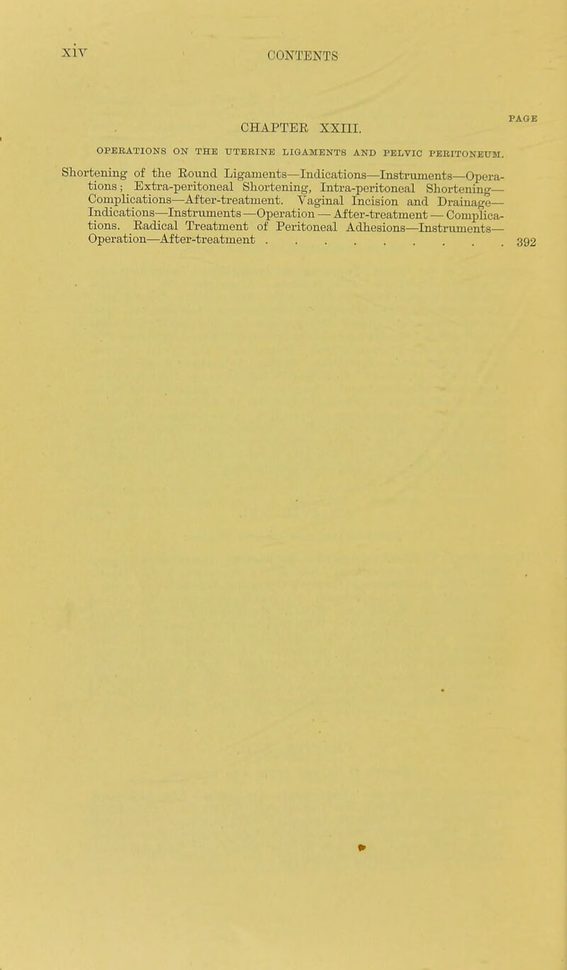 CHAPTEE XXIII. OPERATIONS ON THE UTKBINE LIGAMENTS AND PELVIC PBEITONEUM. Shortening of the Eovmd Ligaments—Indications—Instruments—Opera- tions ; Extra-peritoneal Shortening, Intra-peritoneal Shortening— Complications—After-treatment. Vaginal Incision and Drainage— Indications—Instruments —Operation — After-treatment — Complica- tions. Eadical Treatment of Peritoneal Adhesions—Instruments— Operation—After-treatment