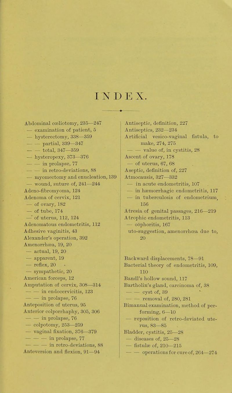 INDEX. Abdominal coeliotomy, 235—247 — examination of patient, 5 — liysterectomy, 338—359 partial, 339—347 total, 347—359 — hysteropexy, 373—376 in prolapse, 77 in retro-deviations, 88 — myomectomy and enucleation, 139 — woimd, siiture of, 241—244 Adeno-fibromyoma, 124 Adenoma of cervix, 121 — of ovary, 182 — of tube, 174 — of uteriis, 112, 124 Adenomatous endometritis, 112 Adhesive vaginitis, 43 Alexander's operation, 392 Amenorrhcea, 19, 20 — actual, 19, 20 — apparent, 19 — reflex, 20 — sympathetic, 20 American forceps, 12 Amputation of cervix, 308—314 in endocervicitis, 123 in prolapse, 76 Anteposition of uterus, 95 Anterior colporrhaphy, 305, 306 in prolapse, 76 — colpotomy, 253—259 — vaginal fixation, 376—379 in prolapse, 77 in retro-deviations, 88 Anteversion and flexion, 91—94 Antiseptic, definition, 227 Antiseptics, 232—234 Artificial vesico-vaginal fistula, to make, 274, 275 value of, in cystitis, 28 Ascent of ovary, 178 — of uterus, 67, 68 Aseptic, definition of, 227 Atmocausis, 327—332 — in acute endometritis, 107 — in haemorrhagic endometritis, 117 — in tuberculosis of endometrium, 156 Atresia of genital passages, 216—219 Atrophic endometritis, 113 — oophoritis, 167 \ito-suggestion, amenorrhcea due to, 20 Backward displacements, 78—91 Bacterial theory of endometritis, 109, 110 Bandl's hollow sound, 117 Bartholin's gland, carcinoma of, 38 — — cyst of, 39 removal of, 280, 281 Bimanvial examination, method of per- forming, 6—10 — reposition of retro-deviated ute- rus, 83—85 Bladder, cystitis, 25—28 — diseases of, 25—28 — fistiila; of, 210—215 operations for cure of, 264—274