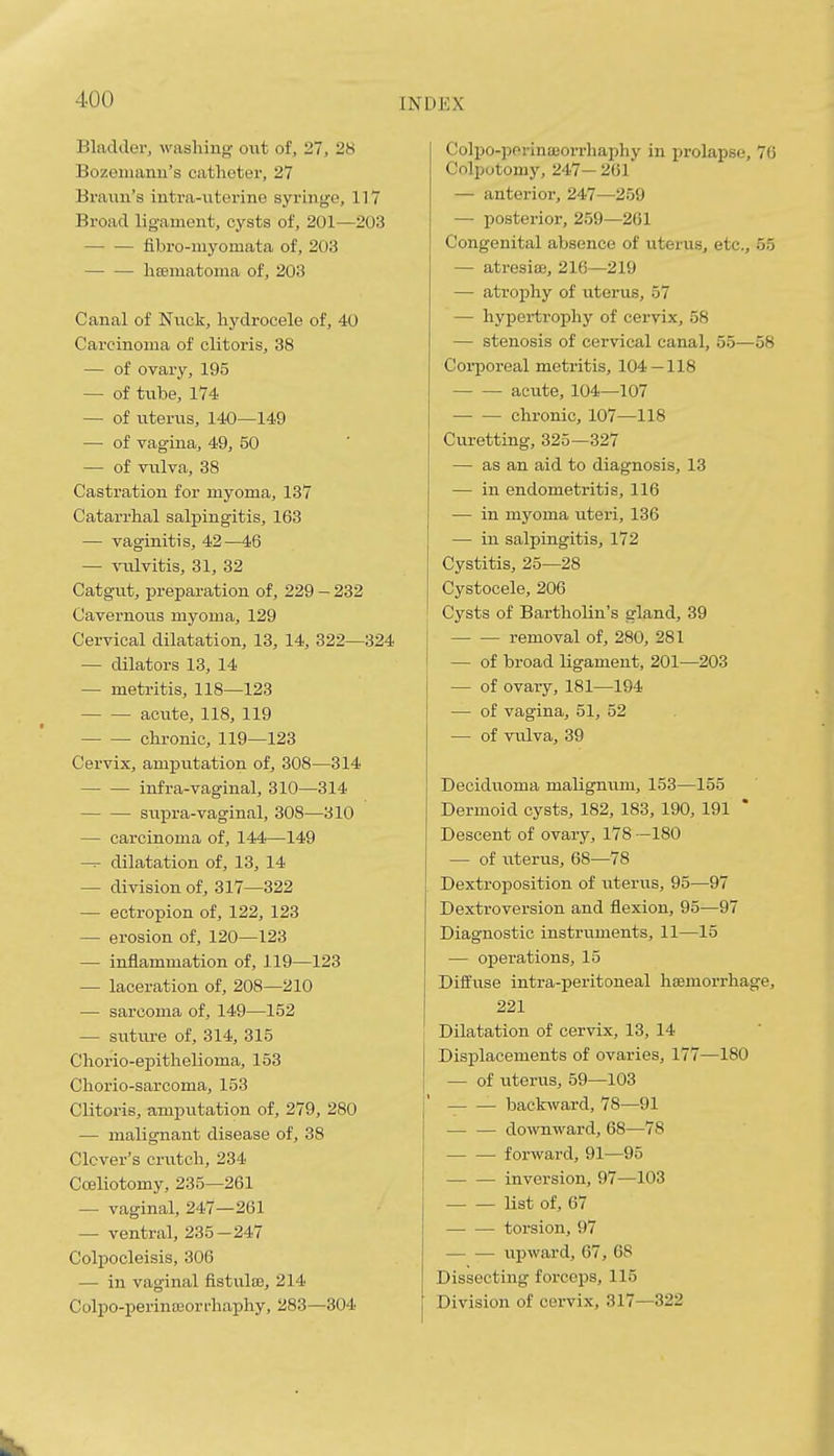 Bladder, washing oxit of, 27, 28 Bozeiiiaian's catheter, 27 Braun's intra-uterine syi-inge, 117 Broad ligament, cysts of, 201—203 fibro-niyomata of, 203 liEBinatonia of, 203 Canal of Nuck, hydrocele of, 40 Carcinoma of clitoris, 38 — of ovary, 195 — of tube, 174 — of uterus, 140—149 — of vagina, 49, 50 — of vxilva, 38 Castration for myoma, 137 Catarrhal salpingitis, 163 — vaginitis, 42—46 — vulvitis, 31, 32 Catgut, preparation of, 229 - 232 Cavernous myoma, 129 Cervical dilatation, 13, 14, 322—324 — dilators 13, 14 — metritis, 118—123 acute, 118, 119 chronic, 119—123 Cervix, amputation of, 308—314 infra-vaginal, 310—314 supra-vaginal, 308—310 — carcinoma of, 144—149 — dilatation of, 13, 14 — division of, 317—322 — ectropion of, 122, 123 — erosion of, 120—123 — inflammation of, 119—123 — laceration of, 208—210 — sarcoma of, 149—152 — suture of, 314, 315 Chorio-epithelioma, 153 Chorio-sarcoma, 153 Clitoris, amputation of, 279, 280 — malignant disease of, 38 Clover's crutch, 234 Coeliotomy, 235—261 — vaginal, 247—261 — ventral, 235-247 Colpocleisis, 306 — in vaginal fistulse, 214 Colpo-perinseorrhaphy, 283—304 Co]po-]5orina3orrhaphy in prolapse, 76 Colputomy, 247— 201 — anterior, 247—259 — posterior, 259—261 Congenital absence of ixterus, etc., 55 — atresice, 216—219 — atrophy of uterus, 57 — hypertrophy of cervix, 58 — stenosis of cervical canal, 55—58 Coiporeal metritis, 104—118 acute, 104—107 chronic, 107—118 Curetting, 325—327 — as an aid to diagnosis, 13 — in endometritis, 116 — in myoma uteri, 136 — in salpingitis, 172 Cystitis, 25—28 Cystocele, 206 Cysts of Bartholin's gland, 39 removal of, 280, 281 — of broad ligament, 201—203 — of ovary, 181—194 — of vagina, 51, 52 — of vulva, 39 Deciduoma maligmxm, 153—155 Dermoid cysts, 182, 183, 190, 191 * Descent of ovary, 178 —180 — of uterus, 68—78 Dextroposition of uterus, 95—97 Dextroversion and flexion, 95—97 Diagnostic instruments, 11—15 — operations, 15 Diffuse intra-peritoneal haemorrhage, 221 Dilatation of cervix, 13, 14 Disi^lacements of ovaries, 177—180 — of uterus, 59—103 backward, 78—91 downward, 68—78 forward, 91—95 inversion, 97—103 list of, 67 torsion, 97 upward, 67, 68 Dissecting forceps, 115 Division of cervix, 317—322