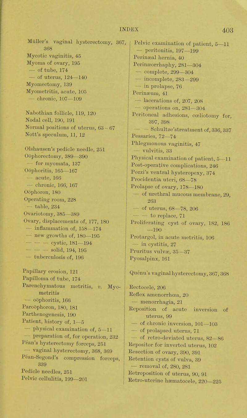Mailer's vaginal liystoreotomy, 367, 3(38 Mycotic vaginitis, 45 Myoma of ovai-y, 195 — of tube, 174 — of uterus, 124—140 Myouiectomj', 139 Myometritis, aciite, 105 — chronic, 107—109 Nabothian follicle, 119, 120 Nodal cell, 190, 191 Normal positions of uterus, 63 - 67 Nott's speculum, 11, 12 Olshausen's pedicle needle, 251 Oophorectomy, 389—390 — for myomata, 137 Oophoritis, 165—167 — acute, 166 — chronic, 166, 167 Oophoron, 180 Operating room, 228 — table, 234 Ovariotomy, 385—389 Ovary, displacements of, 177, 180 — inflammation of, 158—174 — now growths of, 180—195 cystic, 181—194 solid, 194, 195 — tuberculosis of, 196 Papillary erosion, 121 Papilloma of tube, 174 Parenchymatous metritis, v. Myo- metritis — oophoritis, J66 Paroophoron, 180, 181 Parthenogenesis, 190 Patient, history of, 1—5 — physical examination of, 5—11 — preparation of, for operation, 232 Poan's hysterectomy forceps, 251 — vaginal hysterectomy, 368, 369 Pean-Segond's compression forceps, 339 Pedicle needles, 251 Pelvic cellulitis, 199—201 Pelvic examination of patient, 5—11 — peritonitis, 197—199 Perinaeal hernia, 40 Perina3orrhaphy, 281—304 — complete, 299—304 — incomplete, 283 —299 — in prolapse, 76 PerinsBum, 41 — lacerations of, 207, 208 — operations on, 281—304 Peritoneal adliesions, coeliotomy for, 397, 398 — — Schultze'streatment of, 336,337 Pessaries, 72—74 Phlegmonous vaginitis, 47 — vulvitis, 33 Physical examination of patient, 5—11 Post-operative complications, 246 Pozzi's ventral hysteropexy, 374 Procidentia uteri, 68—78 Prolapse of ovary, 178—180 — of lu-ethral mucous membrane, 29, 263 — of uterus, 68—78, 206 to replace, 71 Proliferating cyst of ovary, 182, 186 —190 Protargol, in acute metritis, 106 — in cystitis, 27 Pruritus viilvae, 35—37 Pyosalpinx, 161 Quenu's vaginal hysterectomy, 367,368 Eectoeele, 206 Reflex amenorrhoea, 20 — menorrhagia, 21 Eeposition of acute inversion of uterus, 99 — of chronic inversion, 101—103 — of prolapsed uterus, 71 — of retro-deviated uterus, 82—86 Kopositor for inverted uterus, 102 Resection of ovary, 390, 391 Retention cysts of vulva, 39 — removal of, 280, 281 Eetroposition of uterus, 90, 91 Retro-uterine hsematocele, 220—225