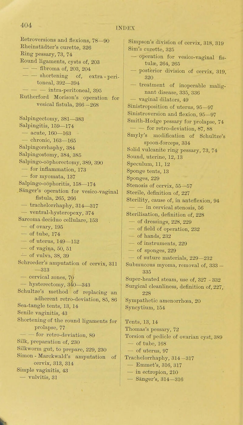 INDEX Retroversions and flexions, 78—90 Rheinstadter's cvirette, 326 Ring pessary, 73, 74 Round ligaments, cysts of, 203 fibroma of, 203, 204 shortening of, extra-peri- toneal, 392—394 intra-peritoneal, 395 Rntherford Morison's operation for vesical fistula, 266 —268 Salpingectomy, 381—383 Salpingitis, 159—174 — acute, 160—163 — chronic, 163—165 Salpingorrha.phy, 384 Salpingostomy, 384, 385 Salpingo-oophorectomy, 389, 390 — for inflammation, 173 — for myomata, 137 Salpingo-oophoritis, 158—174 Sanger's operation for vesico-vaginal fistula, 265, 266 — trachelorrhaphy, 314—317 — ventral-hysteropexy, 374 Sarcoma deciduo cellulare, 153 — of ovary, 195 — of tube, 174 — of uterus, 149—152 — of vagina, 50, 51 — of vulva, 38, 39 Schroeder's ampvitation of cervix, 311 —313 — cervical zones, 7p — hysterectomy, 340—343 Schultze's method of replacing an adherent retro-deviation, 85, 86 Sea-tangle tents, 13, 14 Senile vaginitis, 43 Shortening of the roimd ligaments for prolapse, 77 for retro-deviation, 89 Silk, preparation of, 230 Silkworm gut, to prepare, 229, 230 Simon - Marckwald's amputation of cervix, 313, 314 Simple vaginitis, 43 — vulvitis, 31 Simpson's division of cervix, 318, 319 Sim's curette, 325 — operation for vesico-vaginal fis- tulsB, 264, 265 — posterior division of cervix, 319, 320 — treatment of inoperable malig- nant disease, 335, 336 — vaginal dilators, 49 Sinistroposition of uterus, 95—97 Sinistroversion and flexion, 95—97 Smith-Hodge pessary for prolapse, 74 for retro-deviation, 87, 88 Smyly's modification of Schultze's spoon-forceps, 334 Solid vulcanite ring pessary, 73, 74 Soiind, uterine, 12, 13 Speculum, 11, 12 Sponge tents, 13 Sponges, 229 Stenosis of cervix, 55—57 Sterile, definition of, 227 Sterility, cause of, in anteflexion, 94 — — in cervical stenosis, 56 Sterilisation, definition of, 228 — of dressings, 228, 229 — of field of operation, 232 — of hands, 232 — of instruments, 229 — of sponges, 229 — of sutm-e materials, 229—232 Siibmucous myoma, removal of, 333 — 335 Super-heated steam, use of, 327 - 332 Surgical cleanliness, definition of, 227, 228 Sympathetic amenorrhoea, 20 Syncytium, 154 Tents, 13, 14 Thomas's jpessary, 72 Torsion of pedicle of ovarian cyst, 389 — of tube, 168 — of uterus, 97 Trachelorrhaphy, 314 -317 — Emmet's, 316, 317 — in ectropion, 210 — Sanger's, 314—316