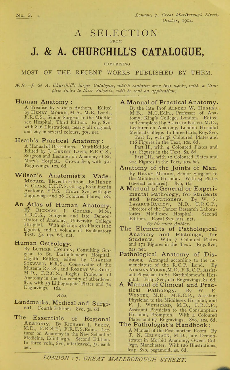 October, 1904. A SELECTION FROM J. & A. CHURCHILL'S CATALOGUE, COMPRISING MOST OF THE RECENT WORKS PUBLISHED BY THEM. N.B. -/. &' A. ChurchilVs larger Catalogue, which contains over 600 7U07-ks, with a Com- plete Index to their Subjects, will be sent on applicatiott. Human Anatomy : A Treatise by various Authors. Edited by Henry Morris, M. A., M.B. Lond., F.R.C.S., Senior Surgeon to the Middle- sex Hospital. Third Edition. Roy. 8vo, with 846 Illustrations, nearly all original, and 267 in several colours, 30s. net. Heath's Practical Anatomy : A Manual of Dissections. NinthEdition. Edited by J. Ernest Lane, F.R.C.S., Surgeon and Lecturer on Anatomy at St. Mary's Hospital. Crown 8vo, with 321 Engravings, 12s. 6d. Wilson's Anatomist's Vade- Mecum. Eleventh Edition. By Henry E. Clark, F.F.P.S. Glasg., Examiner in Anatomy, F.P.S. Crown 8vo, with 492 Engravings and 26 Coloured Plates, i8s. An Atlas of Human Anatomy. By RiCKMAN J. GODLEE, M.S., F. R.C.S., Surgeon and late Demon- strator of Anatomy, University College Hospital. With 48 Imp. 4to Plates (112 a volume of Explanatory net. figures), and Text. £:\ 14s. 6d. Human Osteology. By Luther Holden, Consulting Sur- geon to St. Bartholomew's Hospital. Eighth Edition, edited by Charles Stewart, F.R.S., Conservator of the Museum R.C.S., and Robert W. Reid M.D., F.R.C.S., Regius Professor of Anatomy m the University of Aberdeen. 8vo, with 59 Lithographic Plates and 74 Engravings. i6s. Also. Landmarks, Medical and Surgi- cal. Pourth Edition. 8vo, 3s. 6d. The Essentials oi Regional Anatomy. By Richard T. Berry, M.D., F.R.S.E., F.R.C.S.Edin., Lec- turer on Anatomy in the New School of Medicine, Edinburgh. Second Edition. vols., 8vo, interleaved, 5s. each In three net. A Manual of Practical Anatomy. By the late Prof. Alfred W. Hughes, M.B., M.C.Edin., Professor of Ana- tomy, King's College, London. Edited and completed by Arthur Keith, M.D., Lecturer on Anatomy, London Hospital Medical College. In Three Paris, Roy. 8vo. Part I., with 38 Coloured Plates and 116 Figures in the Text, los. 6d. Part II., with 4 Coloured Plates and 151 Figures in the Text, 8s. 6d. Part III., with 12 Coloured Plates and 204 Figures in the Text, los. 6d. Anatomy of the Joints of Man. By Henry Morris, Senior Surgeon to the Middlesex Hospital. With 44 Plates (several coloured). 8vo, i6s. A Manual of General or Experi- mental Pathology, for Students and. Practitioners. By W. S. Lazarus-Barlow, M.D., F.R.C.P., Director of the Cancer Research Labora- tories, Middlesex Hospital. Second Edition. Royal 8vo, 21s. net. By the same Author. The Elements of Pathological Anatomy and Histology, for Students. With 7 Coloured Plates and 171 Figures in the Text, Roy. 8vo, 24s. net. Pathological Anatomy of Dis- eases. Arranged according to the no- menclature of the R.C.P. Lond. By Norman Moore,M.D.,F.R.C.P., Assist- ant Physician to St. Bartholomew's Hos- pital. Fcap. 8vo, III Engravings, 8s. 6d, A Manual of Clinical and Prac- tical Pathology. By W. E, Wynter, M.D., M.R.C.P., Assistant Physician to the Middlesex Hospital, and F. J. Wethered, M.D., F.R.C.P., Assistant Physician to the Consumption Hospital, Brompton. With 4 Coloured Plates and 67 Engravings. 8vo, 12s. 6d. The Pathologist's Handbook : A Manual of the Post-mortem Room. By T. N. Kelynack, M.D., late Demon- strator in Morbid Anatomy, Owens Col- lege, Manchester. With 126 Illustrations, fcap. 8vo, pegamoid, 4s. 6d.