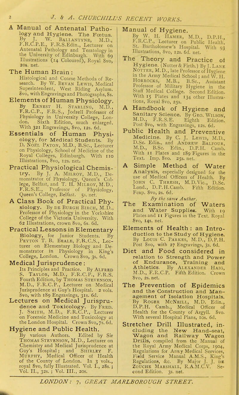 'S RECENT WORKS. A Manual of Antenatal Patho- logy and Hygiene. The Foetus. By J. W. Baliantyne, M.D., F.R.C.P.E., F.R.S.Eclin., Lecturer on Antenatal Pathology and Teratology in the University of Edinburgh. With 69 lUustrat ions (14 Coloured), Royal Svo, 20S. net. The Human Brain : Histological and Coarse Methods of Re- search. By W. Bevan Lewis, Medical Superintendent, West Riding Asylum, Svo, with Engravings and Photographs, 8s. Elements of Human Physiology. By Ernest H. Starling, M.D., F.R.C.P., F.R.S., Jodrell Professor of Physiology in University College, Lon- don. Sixth Edition, much enlarged. With 321 Engravings, Svo, I2s. 6d. Essentials of Human Physi- ology, for Medical Students. By D. Noel Paton, M.D., B.Sc, Lecturer on Physiology, School of Medicine of the Royal Colleges, Edinburgh. With 110 Illustrations, Svo, 12s. net. Practical Physiological Chemis- try. By J. A. MiLROY, M.D., De- monstrator of Physiology, Queen's Col- lege, Belfast, and T. H. Milroy, M.D., F.R.S.E., Professor of Physiology, Queen's College, Belfast. 5s. net. A Class Book of Practical Phy- siology. By DE Burgh Birch, M.D., Professor of Ph)siology in the Yorkshire College of the Victoria University. With 62 Illustrations, crown Svo, 6s. 6d. Practical Lessons in Elementary Biology, for Junior Students. By Peyton T. B. Beale, F.R.C.S., Lec- turer on Elementary Biology and De- monstrator in Physiology in King's College, London. Crown Svo, 3s. 6d. Medical Jurisprudence: Its Principles and Practice. By Alfred S. Taylor, M.D., F.R.C.P., F.R.S. Fourth Edition, by Thomas Stevenson, M.D., F.R.C.P., Lecturer on Medical Jurisprudence at Guy's Hospital. 2 vols. Svo, with 189 Engravings, 31s. 6d. Lectures on Medical Jurispru- dence and Toxicology. By Fred. J. Smith, M.D., F.R.C.P., Lecturer on Forensic Medicine and Toxicology at the London Hospital. Crown Svo, 7s. 6d. Hygiene and Public Health. By various Authors. Edited by Sir Thomas Stevenson, M.D., Lecturer on Chemistry and Medical Jurisprudence at Guy's Hospital; and Shirley F. Murphy, Medical Officer of Health of the County of London. In 3 vols., royal Svo, fully Illustrated. Vol. I., 2Ss.; Vol. II,, 32s. ; Vol. III., 20s. Manual of Hygiene. By W. H. Hamer, M.D., D.P.Il., F.R.C.P., Lecturer on Public Health, St. Bartholomew's Hospital. With 93 Illustrations, Svo, 12s. 6d. net. The Theory and Practice ot Hygiene. (Notter&Firth.) ByJ.LANE NOTTER, M.D., late Professor of Hygiene m the Army Medical School; and W. II. HORROCKS, M.B., B.Sc, Assistant Professor of Military Hygiene in the Staff Medical College. Second Edition. With 15 Plates and 134 other Illustra- tions, Royal Svo, 25s. A Handbook of Hygiene and Sanitary Science. By Geo. Wilson, M.D., F.R.S.E. Eighth Edition. Post Svo, with Engravings, 12s. 6d. Public Health and Preventive Medicine. By C. J. Lewis, M.U., D.Sc. Edin., and Andrew Bali-our, M.D., B.Sc. Edin., D.P.H. Camb. With II Plates and IS9 Figures in the Text. Imp. Svo. 25s. net. A Simple Method of Water Analysis, especially designed for the use of Medical Officers of Health. By John C. Thresh, M.D.Vic, D.Sc. Lond., D.P.H.Camb. Fifth Edition. Fcap. Svo, 2s. 6d. By the same Author. The Examination of Waters and Water Supplies. With 19 Plates and 11 Figures in the Text. Royal Svo, 14s. net. Elements of Health : an Intro- duction to the Study of Hygiene. By Louis C. Parkes, M.D., D.P.H. Post Svo, with 27 Engravings, 3s. 6d. Diet and Food considered in relation to Strength and Power of Endurance, Training and Athletics. By Alexander Haig, M.D., F.R.C.P. Fifth Edition. Crown Svo, 2s. net. The Prevention of Epidemics and the Construction and Man- agement of Isolation Hospitals, By Roger McNeill, M.D. Edin., D.P.H. Camb., Medical Officer of Health for the County of Argyll. Svo. With several Hospital Plans, los. 6d. Stretcher Drill Illustrated, in- cluding the New Hand-seat, Wagon and Railway Wagon Drills, compiled from the Manual of the Royal Army Medical Corps, 1904, Regulations for Anr.y Medical Services, Field Service Manual A.M.S., King's Regulations, &c. By Major J. J. UK ZouciiK Marshall, R.A.M.C.V. Se- cond Edition. 3s. net.