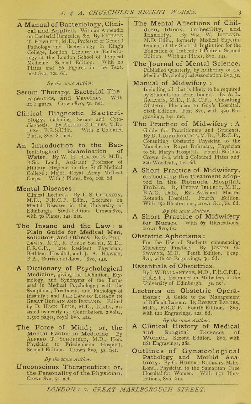 A Manual of Bacteriology, Clini- cal and Applied. With an Appendix on Bacterial Remedies, &c. By Richard T. Hewlett, M.D., Professor of General Tathology and Bacteriology in King's College, London, Lecturer on Bacterio- logy at the London School of Tropical Medicine. Second Edition. With 20 Plates and 66 Figures in the Text, post 8vo, I2S. 6d. By the same AzUhor. Serum Therapy, Bacterial The- rapeutics, and Vaccines. With 20 Figures. Crown 8vo, 5s. net. Clinical Diagnostic Bacteri- ology, including Serum- and Cyto- diagnosis. By Alfred C. Coles, M.D., D.Sc, F.R.S.Edin. With 2 Coloured Plat;s, 8vo, 8s. net. An Introduction to the Bac- teriological Examination of Water. By W. H. Horrocks, M.B., B-Sc. Lond., Assistant Professor of Military Hygiene in the Staff Medical College ; Major, Royal Army Medical Corps. With 5 Plates, 8vo, los. 6d. Mental Diseases: Clinical Lectures. By T. S. Clouston, M.D., F.R.C.P. Edin., Lecturer on Mental Diseases in the University of Edinburgh. Sixth Edition. Crown 8vo, with 30 Plates, 14s. net. The Insane and the Law: a Plain Guide for Medical Men, Solicitors, and Others. By G. Pitt- Lewis, K.C., R. Percy Smith, M.D., F.R.C.P., late Resident Physician, Bethlem Hospital, and J. A, Hawke, B.A., Barrister-at-Law. 8vo, 14s. A Dictionary of Psychological Medicine, giving the Definition, Ety- mology, and Synonyms of the Terms used in Medical Psychology; with the Symptoms, Treatment, and Pathology of Insanity ; and The Law of Lunacy in Great Britain and Ireland. Edited by D. Hack Tuke, M.D., LL.D., as- sisted by nearly 130 Contributors. 2 vols., 1,500 pages, royal 8vo, 42s. The Force of Mind; or, the Mental Factor in Medicine. By Alfred T. Schofield, M.D., Hon. Physician to Friedenheim Hospital. Second Edition. Crown 8vo, 55. net. By the Same Author. Unconscious Therapeutics ; or, the Personality of the Physician. Crown 8vo, 5s. net. The Mental Affections of Chil- dren, Idiocy, Imbecility, and Insanity. By Wm. W. Ireland, M.D. Edin., formerly Medical Superin- tendent of the Scottish Institution for the Education of Imbecile Cmldren. Second Edition. With 21 Plates, 8vo, 14s. The Journal of Mental Science. Published Quarterly, by Authority of the Medico-Psychological Association. 8vo, 5s. Manual of Midwifery : Including all that is likely lo be required by Students and Practitioners. By A. L. Galabin, M.D., F.R.C.P., Consulting Obstetric Physician to Guy's Hospital. Sixth Edition. Post 8vo, with 329 En- gravings, 14s. net. The Practice of Midwifery : A Guide for Practitioners and Students. By D. Lloyd Roberts,M.D..F.R.C.P., Consulting Obstetric Physician to the Manchester Royal Infirmary, Physician to St. Mary's Hospital. Fourth Edition. Crown 8vo, with 2 Coloured Plates and 226 Woodcuts, los. 6d. A Short Practice of Midwifery, embodying the Treatment adop- ted in the Rotunda Hospital, Dublin. By Henry Jellett, M.D., B.A.O. Dub., Ex - Assistant Master, Rotunda Hospital. Fourth Edition. With 152 Illustrations, crown 8vo, 8s. 6d, By the same Author. A Short Practice of Midwifery for Nurses. With 67 Illustrations, crown 8vo, 6s. Obstetric Aphorisms : For the Use of Students commencing Midwifery Practice. By Joseph G. Swayne, M.D. Tenth Edition. Fcap. 8vo, with 20 Engravings, 3s. 6d. Essentials of Obstetrics. ByJ. W.Ballantvnf., M.D., F.R.C.P.E., F.R.S.E., Examiner in Midwifery in the University of Edinburgh, fs. ne'. Lectures on Obstetric Opera- tions : A Guide to the Management of Difficult Labour. By Robert Barnes, M.D., F.R.C.P. Fourth Edition. 8vo, with 121 Engravings, 12s. 6d. By the same Author. A Clinical History of Medical and Surgical Diseases of Women. Second Edition. 8vo, with 181 Engravings, 28s. Outlines of Gynaecological Pathology and Morbid Ana- tomy. By C. Hubert Roberts, M.D., Lond., Physician to the Samaritan Free Hospital for Women. With 151 Illus- trations, 8vo, 2 IS.