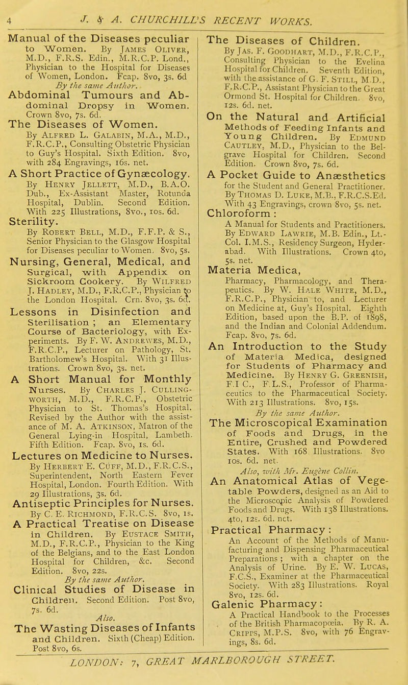 Manual of the Diseases peculiar to Women. Ey James Oliver, M.D., F.R.S. Edin., M.R.C.P. Lond., Physician to the Hospital for Diseases of Women, London. Fcap. 8vo, 3s. 6d By the same Author. Abdominal Tumours and Ab- dominal Dropsy in Women. Crown 8vo, 7s. 6d. The Diseases of Women. By Alfred L. Galaisin, M.A., M.D., F.R.C.P., Consulting Obstetric Physician to Guy's Hospital. Sixth Edition. 8vo, with 284 Engravings, i6s. net. A Short Practice of Gynaecology. By Henry Jellett, M.D., B.A.O. Dub., Ex-Assistant Master, Rotunda Hospital, Dublin. Second Edition. With 225 Illustrations, 8vo., los. 6d. Sterility. By Robert Bell, M.D., F.F.P. & S., Senior Physician to the Glasgow Hospital for Diseases peculiar to Women, 8vo, 5s. Nursing, General, Medical, and Surgical, with Appendix on Sickroom Cookery. By Wilfred J. Hadley, M.D., F.R.C.P., Physician to the London Hospital. Crn. 8vo, 3s. 6^. Lessons in Disinfection and Sterilisation ; an Elementary Course of Bacteriology, with Ex- periments. By F. W. Andrewes, M.D., F.R.C.P., Lecturer on Pathology, St. Bartholomew's Hospital. With 31 Illus- Crown 8vo, 3s. net. trations. A Short Manual for Monthly Nurses. By Charles J. Culling- WORTH, M.D., F.R.C.P., Obstetric Physician to St. Thomas's Hospital. Revised by the Author with the assist- ance of M. A. Atkinson, Matron of the General Lying-in Hospital, Lambeth. Fifth Edition. Fcap. 8vo, is. 6d. Lectures on Medicine to Nurses. By Herbert E. Cuff, M.D., F.R.C.S., Superintendent, North Eastern Fever Hospital, London. Fourth Edition. With 29 Illustrations, 3s. 6d. Antiseptic Principles for Nurses. By C. E. Richmond, F.R.C.S. 8vo, is. A Practical Treatise on Disease in Children. By Eustace Smith, M.D., F.R.C.P., Physician to the King of the Belgians, and to the East London Hospital for Children, &c. Second Edition. 8vo, 22s. By the same Author. Clinical Studies of Disease in Children. Second Edition. Post 8vo, 7s. 6d. Also. The Wasting Diseases of Infants and Children. Sixth (Cheap) Edition. Post 8vo, 6s. The Diseases of Children, By Jas. F. Goodhart, M.D., F.R.C.P., Consulting Physician to the Evelina Hospital for Children. Seventh Edition, with the assistance of G. F. Still, M.D., F.R.C.P., Assistant Physician to the Great Ormond St. Hospital for Children. 8vo, I2S. 6d. net. On the Natural and Artificial Methods of Feeding Infants and Young Children. By Edmund Cautley, M.D., Physician to the Bel- grave Hospital for Children. Second Edition. Crown 8vo, 7s. 6d. A Pocket Guide to Anaesthetics for the Student and General Practitioner. By Thomas D. Luke, M.B., F.R.C.S.Ed. With 43 Engravings, crown 8vo, 5s. net. Chloroform : A Manual for Students and Practitioners. By Edward Lawrie, M.B. Edin., Lt.- Col. I.M.S., Residency Surgeon, Hyder- abad. With Illustrations. Crown 410, 5s. net. Materia Medica, Pharmacy, Pharmacology, and Thera- peutics. By W. Hale White, M.D., F.R.C.P., Physician to, and Lecturer on Medicine at, Guy's Hospital. Eighth Edition, based upon the 15.P. of 1898, and the Indian and Colonial Addendum. Fcap. 8vo, 7s. 6d. An Introduction to the Study of Materia Medica, designed for Students of Pharmacy and Medicine. By Henry G. Greenish, F.I C, F.L.S., Professor of Pharma- ceutics to the Pharmaceutical Society. With 213 Illustrations. 8vo, 155. By the same Author. The Microscopical Examination of Foods and Drugs, in the Entire, Crushed and Powdered States. With 168 Illustrations. 8vo los. 6d. net. Also, 'Mith Mr. Eugene Collin. An Anatomical Atlas of Vege- table Powders, designed as an Aid to the Microscopic Analysis of Powdered Foods and Drugs. With 138 Illustrations. 4to, I2S. 6d. net. Practical Pharmacy : An Account of the Methods of Manu- facturing and Dispensing Pharmaceutical Preparations ; with a chapter on the Analysis of Urine. By E. W. Lucas, F.C.S., Examiner at the Pharmaceutical Society. With 283 Illustrations. Royal 8vo, I2S. 6d. Galenic Pharmacy: A Practical Handbook to the Processes . of the British Pharmacopreia. By R. A. Cripi's, M.P.S. 8vo, with 76 Engr.-iv- ings, 8s. 6d.