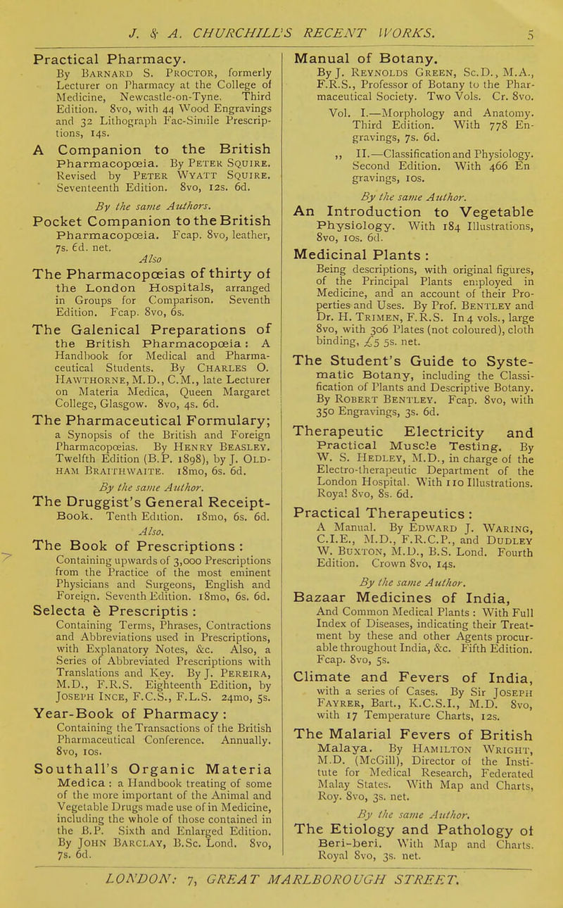 Practical Pharmacy. By Barnard S. Proctor, formerly Lecturer on Pharmacy at the College of Medicine, Newcastle-on-Tyne, Third Edition. 8vo, with 44 Wood Engravings and 32 Lithograph Fac-Simile Prescrip- tions, 14s. A Companion to the British Pharmacopoeia. By Peter Squire. Revised by Peter Wyatt Squire. Seventeenth Edition. 8vo, 12s. 6d. By the same AtUhors. Pocket Companion to the British Pharmacopoeia. Fcap. 8vo, leather, 7s. 6d. net. Alio The Pharmacopoeias of thirty of the London Hospitals, arranged in Groups for Comparison. Seventh Edition. Fcap. 8vo, 6s. The Galenical Preparations of the British Pharmacopoeia: A Handbook for Medical and Pharma- ceutical Students. By Charles O. Hawthorne, M.D., CM., late Lecturer on Materia Medica, Queen Margaret College, Glasgow. 8vo, 4s. 6d. The Pharmaceutical Formulary; a Synopsis of the British and Foreign Pharmacopoeias. By Henry Beasley. Twelfth Edition (B.P. 1898), by J. Old- ham Braithwaite. i8mo, 6s. 6d. By the same Author. The Druggist's General Receipt- Book. Tenth Edition. iSmo, 6s. 6d. Also. The Book of Prescriptions : Containing upwards of 3,000 Prescriptions from the Practice of the most eminent Physicians and Surgeons, English and Foreign. Seventh Edition. iSmo, 6s. 6d. Selecta h Prescriptis : Containing Terms, Phrases, Contractions and Abbreviations used in Prescriptions, with Explanatory Notes, &.c. Also, a Series of Abbreviated Prescriptions with Translations and Key. By J. Pereira, M.D., F.R.S. Eighteenth Edition, by JosEi'H Ince, F.C.S., F.L.S. 24mo, Ss. Year-Book of Pharmacy : Containing the Transactions of the British Pharmaceutical Conference. Annually. 8vo, los. Southall's Organic Materia Medica : a Handbook treating of some of the more important of the Animal and Vegetable Drugs made use of in Medicine, including the whole of those contained in the B.P. Sixth and Enlarged Edition. By John Barclay, B.Sc. Lond, 8vo, 7s. 6d. Manual of Botany. By J. Reynolds Green, Sc.D.,M.A., F.R.S., Professor of Botany to the Phar- maceutical Society. Two Vols. Cr. 8vo. Vol. I.—Morphology and Anatomy. Third Edition. With 778 En- gravings, 7s. 6d. ,, II.—Classification and Physiology. Second Edition. With 466 En gravings, los. By ike same Author. An Introduction to Vegetable Physiology. With 184 Illustrations, 8vo, los. 6d. Medicinal Plants : Being descriptions, with original figures, of the Principal Plants employed in Medicine, and an account of their Pro- perties and Uses. By Prof. Bentley and Dr. H. Trimen, F.R.S. In 4 vols., large 8vo, with 306 Plates (not coloured), cloth binding, ^5 5s. net. The Student's Guide to Syste- matic Botany, including the Classi- fication of Plants and Descriptive Botany. By Robert Bentley. Fcap. 8vo, with 350 Engravings, 3s. 6d. Therapeutic Electricity and Practical Muscle Testing. By W. S. Hedley, M.D., in charge of the Electro-therapeutic Department of the London Hospital. With 110 Illustrations. Royal Svo, 8s. 6d. Practical Therapeutics: A Manual. By Edward J. Waring, CLE., ALD., F.R.C.P., and Dudley W. Buxton, M.D., B.S. Lond. Fourth Edition. Crown Svo, 14s. By the same Author. Bazaar Medicines of India, And Common Medical Plants : With Full Index of Diseases, indicating their Treat- ment by these and other Agents procur- able throughout India, &c. Fifth Edition. Fcap. 8vo, 5s. Climate and Fevers of India, with a series of Cases. By Sir Joseph Fayrer, Bart., K.C.S.I., M.D. Svo, with 17 Temperature Charts, 12s. The Malarial Fevers of British Malaya. By Hamilton Wright, M.D. (McGill), Director of the Insti- tute for Medical Research, Federated Malay States. With Map and Charts, Roy. Svo, 3s. net. By the same Author. The Etiology and Pathology ot Beri-beri. With ]\Iap and Charts. Royal Svo, 3s. net.