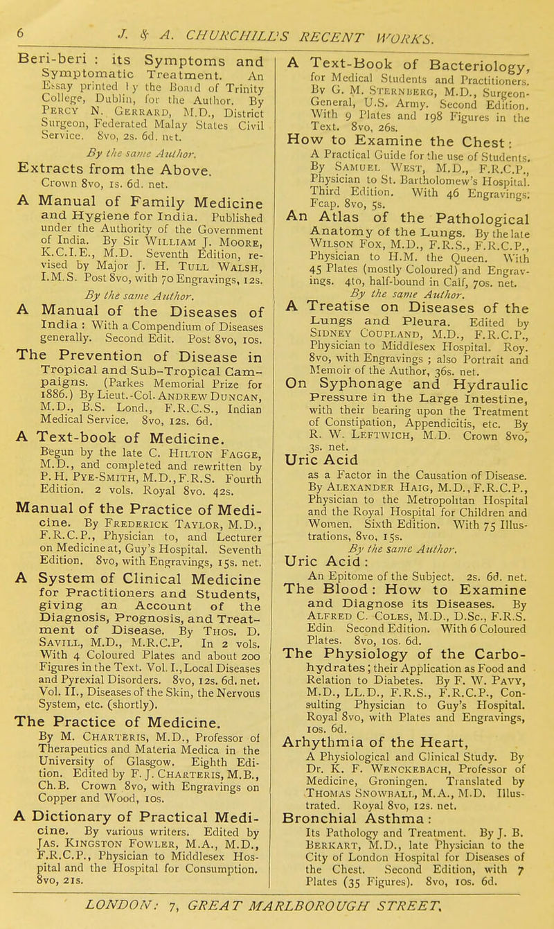 Ben-ben : its Symptoms and Symptomatic Treatment. An E^say printed ly the Boaid of Trinity College, Dublin, lor the Author. By Percy N. Gerrard, M.D., District Surgeon, Federated Malay States Civil Service. 8vo, 2s. 6d. net. By tlie same Author. Extracts from the Above. Crown 8vo, is. 6d. net. A Manual of Family Medicine and Hygiene for India. Published under the Authority of the Government of India. By Sir William J. Moore, K.C.I.E., M.D. Seventh Edition, re- vised by Major J. H. TuLL Walsh, I.M. S. Post 8vo, with 70 Engravings, 12s. By the same Author. A Manual of the Diseases of India : With a Compendium of Diseases generally. Second Edit. Post 8vo, los. The Prevention of Disease in Tropical and Sub-Tropical Cam- paigns. (Parkes Memorial Prize for 1886.) By Lieut.-Col. Andrew Duncan, M.D., B.S. Lond., F.R.C.S., Indian Medical Service. Svo, 12s. 6d. A Text-book of Medicine. Begun by the late C. Hilton Fagge, M.D., and completed and rewritten by P.H. Pye-Smith, M.D.,F.R.S. Fourth Edition. 2 vols. Royal Svo. 42s. Manual of the Practice of Medi- cine. By Frederick Taylor, M.D., F.R.C.P., Physician to, and Lecturer on Medicine at, Guy's Hospital. Seventh Edition. Svo, with Engravings, 15s. net. A System of Clinical Medicine for Practitioners and Students, giving an Account of the Diagnosis, Prognosis, and Treat- ment of Disease. By Thos. D. Savill, M.D., M.R.C.P. In 2 vols. With 4 Coloured Plates and about 200 Figures in the Text. Vol. I., Local Diseases and Pyrexial Disorders. Svo, 12s. 6d. net. Vol. II., Diseases of the Skin, the Nervous System, etc. (shortly). The Practice of Medicine. By M. Charteris, M.D., Professor of Therapeutics and Materia Medica in the University of Glasgow. Eighth Edi- tion. Edited by F. J. Charteris, M.B., Ch.B. Crown Svo, with Engravings on Copper and Wood, los. A Dictionary of Practical Medi- cine. By various writers. Edited by Jas. Kingston Fowler, M.A., M.D., F.R.C.P., Physician to Middlesex Hos- pital and the Hospital for Consumption, 8vo, 21s. A Text-Book of Bacteriology, for Medical Students and Practitioners. By G. M. Sternuerg, M.D., Surgeon- General, U.S. Army. Second Edition. With 9 Plates and 198 Figures in the Text. Svo, 26s. How to Examine the Chest: A Practical Guide for the use of Students, By Samuel West, M.D., F.R.C.P,, Physician to St. Bartholomew's Hospital'. Third Edition. With 46 Engravings; Fcap. Svo, 5s. An Atlas of the Pathological Anatomy of the Lungs. By the late Wilson Fox, M.D., F.R.S., F.R.C.P., Physician to H.M. the Queen. With 45 Plates (mostly Coloured) and Engrav- ings. 4to, half-bound in Calf, 70s. net. By the same Author. A Treatise on Diseases of the Lungs and Pleura. Edited by Sidney Coupland, M.D., F.R.C.P., Physician to Middlesex Hospital. Roy. Svo, with Engravings ; also Portrait and Memoir of the Author, 36s. net. On Syphonage and Hydraulic Pressure in the Large Intestine, with their bearing upon the Treatment of Constipation, Appendicitis, etc. By R. W. Leftwich, M.D. Crown Svo, 3s. net. Uric Acid as a Factor in the Causation of Disease. By Alexander Haig, M.D., F.R.C.P., Physician to the Metropolitan Hospital and the Royal Hospital for Children and Women. Sixth Edition. With 75 Illus- trations, Svo, 15s. By the same Attthor. Uric Acid : An Epitome of the Subject. 2s. 6cl. net. The Blood: How to Examine and Diagnose its Diseases. By Alfred C. Coles, M.D., D.Sc, F.R.S. Edin Second Edition. With 6 Coloured Plates. Svo, ICS. 6d. The Physiology of the Carbo- hydrates ; their Application as Food and Relation to Diabetes. By F. W. Pavy, M.D., LL.D., F.R.S., F.R.C.P., Con- sulting Physician to Guy's Hospital. Royal Svo, with Plates and Engravings, I OS. 6d. Arhythmia of the Heart, A Physiological and Clinical Study. By Dr. K. F. Wenckebach, Professor of Medicine, Groningen. Translated by Thomas SNOwnALL, M.A., M.D. Illus- trated. Royal Svo, 12s. net. Bronchial Asthma: Its Pathology and Treatment. By J. B, Berk ART, M.D., late Physician to the City of London Hospital for Diseases of the Chest. Second Edition, with 7 Plates (35 Figures). Svo, los. 6d.