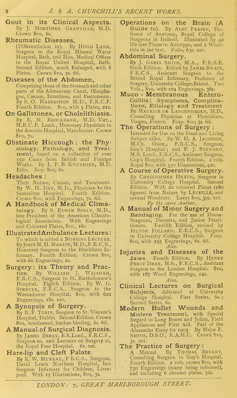Gout in its Clinical Aspects. By J. Mortimer Granvillk, M.D. Crown 8vo, 6s, Rheumatic Diseases, (Differentiation in). By IIUGU Lane, Surgeon to the Royal Mineral Water Hospital, Bath, and Hon. Medical Officer to the Royal United Hospital, Bath. Second Edition, much Enlarged, with 8 Plates. Crown 8vo, 3s. 6d. Diseases of the Abdomen, Comprising those of the Stomach and other parts of the Alimentary Canal, CEsopha- gus, CzECum, Intestines, and Peritoneum, By S. O. PIabershon M.D., F.R.C.P. Fourth Edition. 8vo, with 5 Plates, 21s. On Gallstones, or Cholelithiasis. By E. M. Brockhank, M.D. Vict., M.R.C.P. Lond., Honorary Physician to the Ancoats Hospital, ^Manchester. Crown 8vo, 7s. Obstinate Hiccough : the Phy- siology, Pathology, and Treat- ment, based on a collection of over 150 Cases from British and Foreign Works. By L. F. B. Knuthsen, M.D. Edin. Roy. 8vo, 6s. Headaches : Their Nature, Causes, and Treatment. By W. H. Day, M.D., Physician to the Samaritan Hospital. Fourth Edition. Crown 8vo, with Engravings, 7s. 6d. A Handbook of Medical Clima- tology. By S. Edwin Solly, M.D., late President of the American Cliniato- logical Association. With Engravings and Coloured Plates, 8vo., i6s. IllustratedAmbulance Lectures: To which is added a Nursing Lecture. ByJoHNM. H.Martin, M.D.,F.R.C.S., Honorary Surgeon to the Blackburn In- firmary. Fourth Edition. Crown 8vo, with 60 Engravings, 2s. Surgery: its Theory and Prac- tice. By William J. Walsham, F.R.C.S., Surgeon to St. Bartholomew's Hospital. Eighth Edition. By W, G. Spencer, F.R.C.S., Surgeon to the Westminster Hospital. 8vo, with 622 Engravings, i8s. net. A Synopsis of Surgery. By R. F. ToBiN, Surgeon to St. Vincent's Hospital, Dublin. Second Edition. Crown 8vo, interleaved, leather binding, 6s. 6d. A Manual of Surgical Diagnosis. By James Berry, B.S.Lond., F.R.C.S., Surgeon to, and Lecturer on Surgery at, the Royal Free Hospital. 6s. net. Hare-lip and Cleft Palate. By R. W. Murray, F R.C.S., Surgeon, David Lewis Northern Hospital, late Surgeon Infirmary for Children, Liver- pool. With 25 Illustrations, 8vo, 3s. Operations on the Brain (A Guide to). By Alec Fraser, Pro- fessor of Anatomy, Royal College of .Surgeons in Ireland. Illustrated by 42 life-size Plates in Autotype, and 2 Wood- cuts in the text. Folio, 63s. net. Abdominal Surgery. By J. Greig Smith, M.A., F.R.S.E. Sixth Edition. Edited by James Swain, F.R.C.S., Assistant Surgeon to the Bristol Royal Infirmary, Professor of Surgery, University College,Bristol. Two Vols., 8vo, with 224 Engravings, 36s. Muco - Membranous Entero- colitis ; Symptoms, Complica- tions, Etiology and Treatment By Maurice de Laxgenhagen, M.D., Consulting Physician at Plombieres, Vosges, France. Fcap. 8vo, 3s. 6d. The Operations of Surgery : Intended for Use on the Dead and Living Subject alike. By W. II. A. Jacobson, M.Ch. Oxon., F.R.C.S., Surgeon, Guy's Hospital ; and F. J. Steward, M.S. Lond., F.R.C.S., Assistant Surgeon, Guy's Hospital, Fourth Edition. 2 vols. Royal 8vo, with 550 Illustrations, 42s. A Course of Operative Surgery. By Christopher Heath, Surgeon to University College Hospital. Second Edition. With 20 coloured Plates (180 figures) from Nature by LfevEiLLE, and several Woodcuts. Large 8vo, 30s. net. By the same Aittlior. A Manual of Minor Surgery and Bandaging. For the use of Ilouse- Surgeons, Dressers, and Junior Practi- tioners. Twelfth Edition, revised by Bilton Pollard, F.R.C.S., Surgeon to University College Hospital. Fcap. 8vo, with 195 Engravings, 6s. 6d. Also. Injuries and Diseases of the Jaws. Fourth Edition. By Henry Percy Dean, M.S., F.R.C.S., Assistant Surgeon to the London Hospital. Svo, with 187 Wood Engravings, 14s. Also. Clinical Lectures on Surgical Subjects, delivered at University College Hospital. First Series, 6s.; Second Series, 6s. Modern Bullet Wounds and Modern Treatment, with Special Regard to Long Bones and Joints, Field Appliances and First Aid. Part of the Alexander Essay for 1903. By Major F. Smith, D.S.O., R.A.M.C. Crown 8vo, 3s. net. The Practice of Surgery : A Manual. By Thomas Bryant, Consulting Surgeon to Guy's Hospital, Fourth Edition. 2 vols, crown Svo, with 750 Engravings (many being coloured), and including 6 chromo plates. 32s.