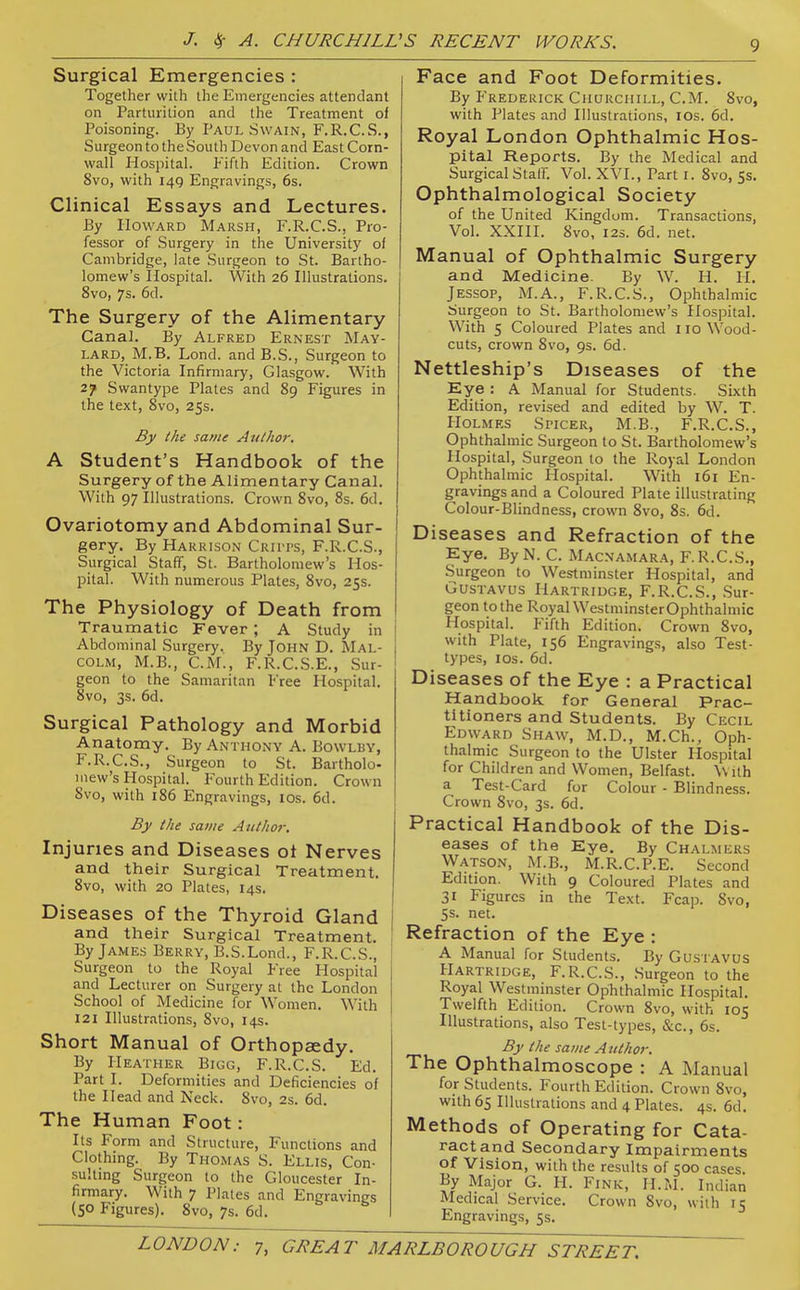 Surgical Emergencies : Together wilh the Emergencies attendant on Parturition and the Treatment of Poisoning. By Paul Swain, F.R.C.S., Surgeon to the South Devon and East Corn- wall Hospital. Fifth Edition. Crown 8vo, with 149 Engravings, 6s. Clinical Essays and Lectures. By Howard Marsh, F.R.C.S., Pro- fessor of Surgery in the University of Cambridge, late Surgeon to St. Bartho- lomew's Hospital. With 26 Illustrations. 8vo, 7s. 6d. The Surgery of the Alimentary Canal. By Alfred Ernest May- lard, M.B. Lond. andB.S., Surgeon to the Victoria Infirmary, Glasgow. With 27 Swantype Plates and 89 Figures in the text, 8vo, 25s. By the same Author. A Student's Handbook of the Surgery of the Alimentary Canal. With 97 Illustrations. Crown 8vo, 8s. 6d. Ovariotomy and Abdominal Sur- gery. By Harrison Criits, F.R.C.S., Surgical Staff, St. Bartholomew's Hos- pital. With numerous Plates, 8vo, 25s. The Physiology of Death from Traumatic Fever ; A Study in Abdominal Surgery. By John D. Mal- colm, M.B., CM., F.R.C.S.E., Sur- geon to the Samaritan Free Hospital. 8vo, 3s. 6d, Surgical Pathology and Morbid Anatomy. By Anthony A. Bowlby, F.R.C.S., Surgeon to St. Bartholo- mew's Hospital. Fourth Edition. Crown 8vo, with 186 Engravings, los. 6d. By the same Author. Injuries and Diseases ot Nerves and their Surgical Treatment. 8vo, with 20 Plates, 14s. Diseases of the Thyroid Gland and their Surgical Treatment. , By James Berry, B.S.Lond., F.R.C.S., \ Surgeon to the Royal Free Hospital and Lecturer on Surgery at the London School of Medicine for Women. With 121 Illustrations, 8vo, 14s. Short Manual of Orthopaedy. By Heather Bigg, F.R.C.S. Ed. Part I. Deformities and Deficiencies of the Head and Neck. 8vo, 2s. 6d. The Human Foot: Its Form and Structure, Functions and Clothing. By Thomas S. Ellis, Con- sulting Surgeon to the Gloucester In- firmary. With 7 Plates and Engravings (50 Figures). 8vo, 7s. 6d. Face and Foot Deformities. By Frederick Churchill, CM. 8vo, with Plates and Illustrations, los. 6d. Royal London Ophthalmic Hos- pital Reports. By the Medical and Surgical Staff. Vol. XVI., Part i. 8vo, Ss, Ophthalmological Society of the United Kingdom. Transactions, Vol. XXIII. 8vo, I2S. 6d. net. Manual of Ophthalmic Surgery and Medicine. By W. H. H. JESSOP, M.A., F.R.C.S., Ophthalmic Surgeon to St. Bartholomew's Hospital. With 5 Coloured Plates and 110 Wood- cuts, crown Svo, 9s. 6d. Nettleship's Diseases of the Eye : A Manual for Students. Sixth Edition, revi.sed and edited by W. T. Holmes Spicer, M.B., F.R.C.S., Ophthalmic Surgeon to St. Bartholomew's Hospital, Surgeon to the Royal London Ophthalmic Hospital. With 161 En- gravings and a Coloured Plate illustrating Colour-Blindness, crown Svo, 8s. 6d. Diseases and Refraction of the Eye. ByN. C. Macnamara, F.R.C.S., Surgeon to Westminster Hospital, and Gustavus Hartridge, F.R.C.S., Sur- geon to the Royal WestniinsterOphthalmic Hospital, p'ifth Edition. Crown Svo, with Plate, 156 Engravings, also Test- types, los. 6d. Diseases of the Eye : a Practical Handbook for General Prac- titioners and Students. By Cecil Edward Shaw, M.D., M.Ch., Oph- thalmic Surgeon to the Ulster Hospital for Children and Women, Belfast. \Vith a Test-Card for Colour - Blindness. Crown Svo, 3s. 6d. Practical Handbook of the Dis- eases of the Eye. By Chalmers Watson, M.B., M.R.C.P.E. Second Edition. With 9 Coloured Plates and 31 Figures in the Text. Fcap. Svo, 5s. net. Refraction of the Eye : A Manual for Students. By Gustavus Hartridge, F.R.C.S., Surgeon to the Royal Westminster OpTithalmic Hospital. Twelfth Edition. Crown Svo, with 105 Illustrations, also Test-types, &c., 6s. By the same Author. The Ophthalmoscope : A Manual for Students. Fourth Edition. Crown Svo, with 65 Illustrations and 4 Plates. 4s. 6d. Methods of Operating for Cata- ract and Secondary Impairments of Vision, with the results of 500 cases. By Major G. H. Fink, H.M. Indian Medical Service. Crown Svo, with 15 Engravings, 5s.