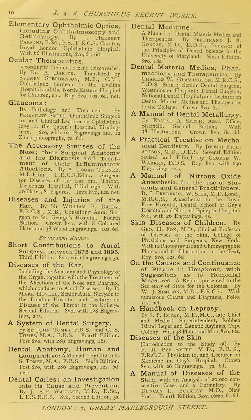 lO J. S( A. CHURCHILL .'S RECENT WORKS. Elementary Ophthalmic Optics, including Ophthalmoscopy and Retinoscopy. By J. Herhert Parsons, B.Sc, B.S., F.R.C.S., Curator, Royal London Ophthalmic Hospital. With 66 Illustrations, Svo, 6s. 6d. Ocular Therapeutics, according to the most recent Discoveries. By Dr. A. Darier. Translated by Sydney Stephenson, M.B., CM., Ophthalmic Surgeon to the Evelina Hospital and the North-Eastern Hospital for Children, etc. Roy. Svo, los. 6d. net. Glaucoma: Its Pathology and Treatment. By Priestley^ Smith, Ophthalmic Surgeon to, and Clinical Lecturer on Ophthalmo- logy at, the Queen's Hospital, Birming- ham. Svo, with 64 Engravings and 12 Zinco-photographs, 7s. 6d. The Accessory Sinuses of the Nose; their Surgical Anatomy and the Diagnosis and Treat- ment of their Inflammatory Affections. By A. Logan Turner, M.D.Edin., F.R.C.S.Edin., Surgeon for Diseases of the Ear and Throat, Deaconess Hospital, Edinburgh. With 40 Plates, 81 Kgures. Imp. Svo, 12s. net. Diseases and Injuries of the Ear. By Sir William B. Dalby, F.R.C.S., M.B., Consulting Aural Sur- geon to St. George's Hospital. Fourth Edition. Crown Svo, with 8 Coloured Plates and 38 Wood Engravings. los. 6d. By the samt Author. Short Contributions to Aural Surgery, between 1875 and 1896. Third Edition. Svo, with Engravings, 5s. Diseases of the Ear, Including the Anatomy and Physiology of the Organ, together with the Treatment of the Affections of the Nose and Pharynx, which conduce to Aural Disease. By T. Mark Hovell, Senior Aural Surgeon to the London Hospital, and Lecturer on Diseases of the Throat in the College. Second Edition. Svo, with 128 Engrav- ings, 2 IS. A System of Dental Surgery. By Sir John Tomes, F.R S., and C. S. Tomes, M.A., F.R.S. Fourth Edition. Post Svo, with 2S9 Engravings, i6s. Dental Anatomy, Human and Comparative: A Manual. ByCHARLES S. Tomes, M.A., F.R.S. Sixth Edition. Post Svo, with 286 Engravings, 12s. 6d. net. Dental Caries: an Investigation into its Cause and Prevention. By J. Sim Wallace, M.D., D.Sc, L.D.S.R.C.S. Svo, Second Edition, 5s. Dental Medicine: A Manual of Dental Materia Medica and The.rapeutics. By Ferdinand J. S. GoiuiAS, M.D., D.D.S., Professor of the Principles of Dental Science in the University of Maryland. Sixth Edition. Sto, I 8s. Dental Materia Medica, Phar- macology and Therapeutics. By Charles W. Glassington, M.R.C.S., L.D.S. Edin. ; Senior Dental Surgeon, Westminster Hospital; Dental Surgeon, National Dental Hospital; and Lecturer on Dental Materia Medica and Therapeutics to the College. Crown Svo, 6s. A Manual of Dental Metallurgy. By Ernest A. Smith, Assay Office, Sheffield. Second Edition. With 38 Illustrations. Crown Svo, 6s. 6d. A Practical Treatise on Mecha- nical Dentistry. Bv Joseph Rich- ardson, M.D., D.D.S.' Seventh Edition revised and Edited by George W. Warren, D.D.S. Roy. Svo, with 690 Engravings, 22s. A Manual of Nitrous Oxide Anaesthesia, for the use of Stu- dents and General Practitioners. By J. Frederick W. Silk, M.D. Lond., M.R.C.S., Anaesthetist to the Royal Free Hospital, Dental School of Guy's Hospital, and National Epileptic Hospital. Svo, with 26 Engravings, 15s. Skin Diseases of Children. By Geo. H. Fox, M.D., Clinical Professor of Diseases of the Skin, College of Physicians and Surgeons, New York. With 12 Photogravure and Chromographic Plates, and 60 Illustrations in the Text, Roy. Svo, I2S. 6d On the Causes and Continuance of Plague in Hongkong, with Suggestions as to Remedial Measures : A Report presented to the Secretary of State for the Colonies. By W. J. Simpson, M.D., F.R.C.P. With numerous Charts and Diagrams, Folio, ICS. net. A Handbook on Leprosy. By S. P. Impey, M.D.,M.C., late Chief and Medical Superintendent, Robben Island Leper and Lunatic Asylums, Cape Colony. With 38 Plates and Map, Svo, 12s. Diseases of the Skin (Introduction to the Study of). By P. II. Pye-Smith, M. D., F.R.S., F.R.C.P., Physician to, and Lecturer on Medicine in, Guy's Hospital. Crown Svo, with 26 Engravings. 7s. 6d. A Manual of Diseases of the Skin, with an Analysis of 20,000 con- secutive Cases and a Formulary. By Duncan L. Bulkley, M.D., New York. Fourth Edition, Roy. i6mo, 6s.6d.