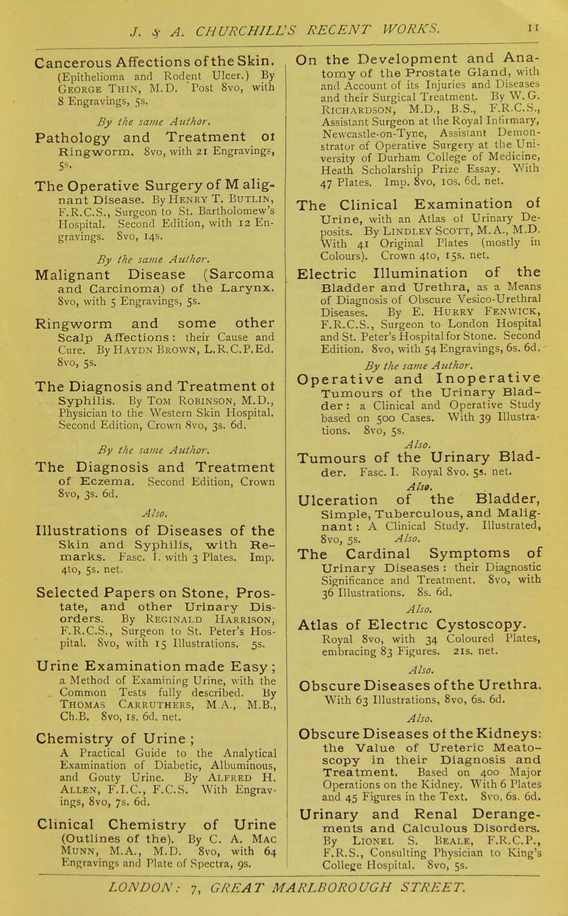 Cancerous Affections of the Skin. (Epithelioina and Rodent Ulcer.) By George Thin, M.D. Tost 8vo, with 8 Engravings, 5s. By the same Author, Pathology and Treatment ot Ringworm. Svo, with 21 Engravings, 5?- The Operative Surgery of M alig- nant Disease. By Henry T. Butlin, F.R.C.S., Surgeon to St. Bartholomew's Hospital. Second Edition, with 12 En- gravings. Svo, 14s. By the savie Author. Malignant Disease (Sarcoma and Carcinoma) of the Larynx. Svo, with 5 Engravings, 5s. Ringworm and some other Scalp Affections: their Cause and Cure. By Haydn Brown, L. R. C. P. Ed. Svo, 5s. The Diagnosis and Treatment ot Syphilis. By Tom Robinson, M.D., Physician to the Western Skin Hospital. Second Edition, Crown Svo, 3s. 6d. By the same Atithor. The Diagnosis and Treatment of Eczema. Second Edition, Crown Svo, 3s. 6d. Also. Illustrations of Diseases of the Skin and Syphilis, with Re- marks. Fasc. I. with 3 Plates. Imp. 4to, 5s. net. Selected Papers on Stone, Pros- tate, and other Urinary Dis- orders. By Reginald Harri.son, F.R.C.S., Surgeon to St. Peter's Hos- pital. Svo, with 15 Illustrations. 5s. Urine Examination made Easy; a Method of Examining Urine, with the . Common Tests fully descrilDed. By Thomas Carruthers, M.A., M.B., Ch.B. Svo, IS. 6d. net. Chemistry of Urine ; A Practical Guide to the Analytical Examination of Diabetic, Albuminous, and Gouty Urine. By Alfred H. Allen, F.I.C, F.C.S. With Engrav- ings, Svo, 7s. 6d. Clinical Chemistry of Urine (Outlines of the). By C. A. Mac Munn, M.A., M.D. Svo, with 64 Engravings and Plate of Spectra, 9s. On the Development and Ana- tomy of the Prostate Gland, with and Account of its Injuries and Diseases and their Surgical Treatment. By W. G. Richardson, M.D., B.S., F.R.C.S., Assistant Surgeon at the Royal Infirmary, Newcastle-on-Tyne, Assistant Demon- strator of Operative Surgery at the Uni- versity of Durham College of Medicine, Heath Scholarship Prize Essay. With 47 Plates. Imp. Svo, los. 6d. net. The Clinical Examination of Urine, with an Atlas of Urinary De- posits. By Lindley Scott, M. A., M.D. With 41 Original Plates (mostly in Colours). Crown 4to, 155. net. Electric Illumination of the Bladder and Urethra, as a Means of Diagnosis of Obscure Vesico-Urethral Diseases. By E. Hurry Fenwick, F.R.C.S., Surgeon to London Hospital and St. Peter's Hospital for Stone. Second Edition. Svo, with 54 Engravings, 6s. 6d. By the same Author. Operative and Inoperative Tumours of the Urinary Blad- der : a Clinical and Operative Study based on 500 Cases. With 39 Illustra- tions. Svo, Ss. Also. Tumours of the Urinary Blad- der. Fasc. I. Royal Svo. Ss. net. Also. Ulceration of the Bladder, Simple, Tuberculous, and Malig- nant : A Clinical Study. Illustrated, Svo, 5s. Also. The Cardinal Symptoms of Urinary Diseases : their Diagnostic Significance and Treatment. Svo, with 36 Illustrations. Ss. 6d. Also. Atlas of Electric Cystoscopy. Royal Svo, with 34 Coloured Plates, embracing S3 Figures. 21s. net. Also, Obscure Diseases of the Urethra. With 63 Illustrations, Svo, 6s. 6d, Also. Obscure Diseases of the Kidneys: the Value of Ureteric Meato- scopy in their Diagnosis and Treatment. Based on 400 Major Operations on the Kidney. With 6 Plates and 45 Figures in the Text. Svo, 6s. 6d. Urinary and Renal Derange- ments and Calculous Disorders. By Lionel S. Beale, F.R.C.P., F.R.S., Consulting Physician to King's College Hospital. Svo, 5s.