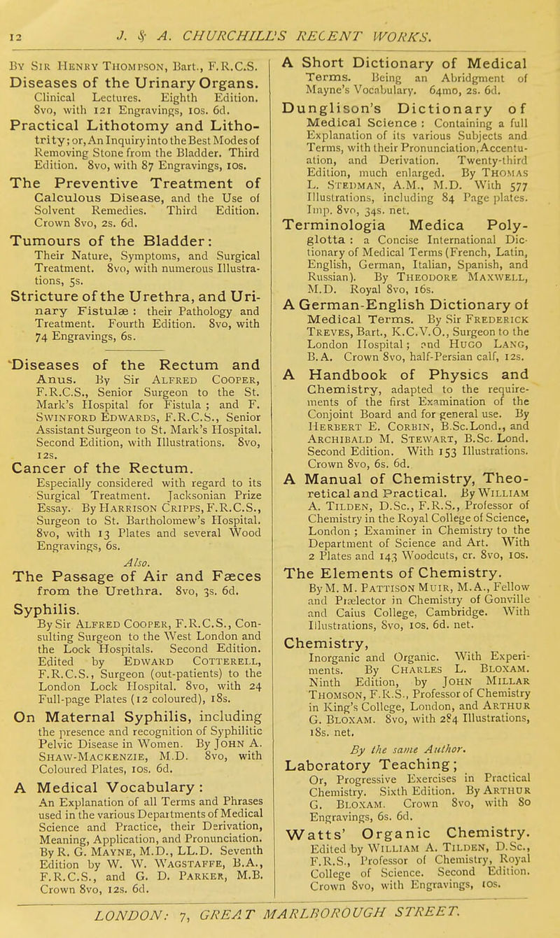 By Sir Henry Thompson, Bart., F.R.C.S. Diseases of the Urinary Organs. Clinical Lectures. Eighth Edition. 8vo, with 121 Engravings, los. 6d. Practical Lithotomy and Litho- trity; or, An Inquiry into the Best Modes of Removing Stone from the Bladder. Third Edition. 8vo, with 87 Engravings, lOs. The Preventive Treatment of Calculous Disease, and the Use of Solvent Remedies. Third Edition. Crown Svo, 2s. 6d. Tumours of the Bladder: Their Nature, Symptoms, and Surgical Treatment. 8vo, with numerous Illustra- tions, 5s. Stricture of the Urethra, and Uri- nary Fistulas : their Pathology and Treatment. Fourth Edition. Svo, with 74 Engravings, 6s. 'Diseases of the Rectum and Anus. By Sir Alfred Cooper, F.R.C.S., Senior Surgeon to the St. Mark's Hospital for Fistula ; and F. SvviNFORD Edwards, F.R.C.S., Senior Assistant Surgeon to St. Mark's Hospital. Second Edition, with Illustrations. 8vo, I2S. Cancer of the Rectum. Especially considered with regard to its Surgical Treatment. Jacksonian Prize Essay. By Harrison Cripps, P'.R.C.S., Surgeon to St. Bartholomew's Hospital. 8vo, with 13 Plates and several Wood Engravings, 6s. Also. The Passage of Air and Faeces from the Urethra. Svo, 3s. 6d. Syphilis. By Sir Alfred Cooper, F.R.C.S., Con- sulting Surgeon to the West London and the Lock Hospitals. Second Edition. Edited by Edward Cotterell, F.R.C.S., Surgeon (out-patients) to the London Lock Hospital. Svo, with 24 Full-page Plates (12 coloured), iSs. On Maternal Syphilis, including the presence and recognition of Syphilitic Pelvic Disease in Women. By John A. Shaw-Mackenzie, M.D. Svo, with Coloured Plates, los. 6d. A Medical Vocabulary : An Explanation of all Terms and Phrases used in the various Departments of Medical Science and Practice, their Derivation, Meaning, Application, and Pronunciation. By R. G. Mayne, M.D., LL.D. Seventh Edition by W. W. Wagstaffe, B.A., F.R.C.S., and G. D. Parker, M.B. Crown Svo, 12s. 6d. A Short Dictionary of Medical Terms. Being an Abridgment of Maync's Vocnbulary. 64mo, 2s. 6d. Dunglison's Dictionary of Medical Science : Containing a full Explanation of its various Subjects and Terms, with their Pronunciation, Accentu- ation, and Derivation. Twenty-third Edition, much enlarged. By Thomas L. Stedman, A.m., M.D. Wiih 577 Illuslration.s, including 84 Page plates. Imp. Svo, 34s. net. Terminologia Medica Poly- glotta : a Concise International Dic- tionary of Medical Terms (French, Latin, English, German, Italian, Spanish, and Russian). By Theodore Maxwell, M.D. Royal Svo, i6s. A German-English Dictionary of Medical Terms. By Sir Frederick Treves, Bart., K.C.V.O., Surgeon to the London Hospital; pnd Hugo Lang, B. A. Crown Svo, half-Persian calf, 12s. A Handbook of Physics and Chemistry, adapted to the require- ments of the first Examination of the Conjoint Board and for general use. By Herbert E. Corbin, B.Sc.Lond., and Archibald M. Stewart, B.Sc. Lond. Second Edition. With 153 Illustrations. Crown Svo, 6s. 6d. A Manual of Chemistry, Theo- retical and Practical. By William A. TiLDEN, D.Sc, F.R.S., Professor of Chemistry in the Royal College of Science, London ; Examiner in Chemistry to the Department of Science and Art. With 2 Plates and 143 Woodcuts, cr. Svo, ICS. The Elements of Chemistry. By M. M. Pattison Muir, M.A., Fellow and Piaslector in Chemistry of Gonville and Caius College, Cambridge. With Illustrations, Svo, los. 6d. net. Chemistry, Inorganic and Organic. With Experi- ments. By Charles L. Bloxam. Ninth Edition, by JOHN Millar Thomson, F.R.S., Professor of Chemistry in King's College, London, and Arthur G. Bloxam. Svo, with 284 Illustrations, 18s. net. By the same Author. Laboratory Teaching; Or, Progressive Exercises in Practical Chemistry. Sixth Edition. By Arthur G. Bloxam. Crown Svo, with 80 Engravings, 6s. 6d. Watts' Organic Chemistry. Edited by William A. Tilden, D.Sc, F.R.S., Professor of Chemistry, Royal College of Science. Second Edition. Crown Svo, with Engravings, IDs.
