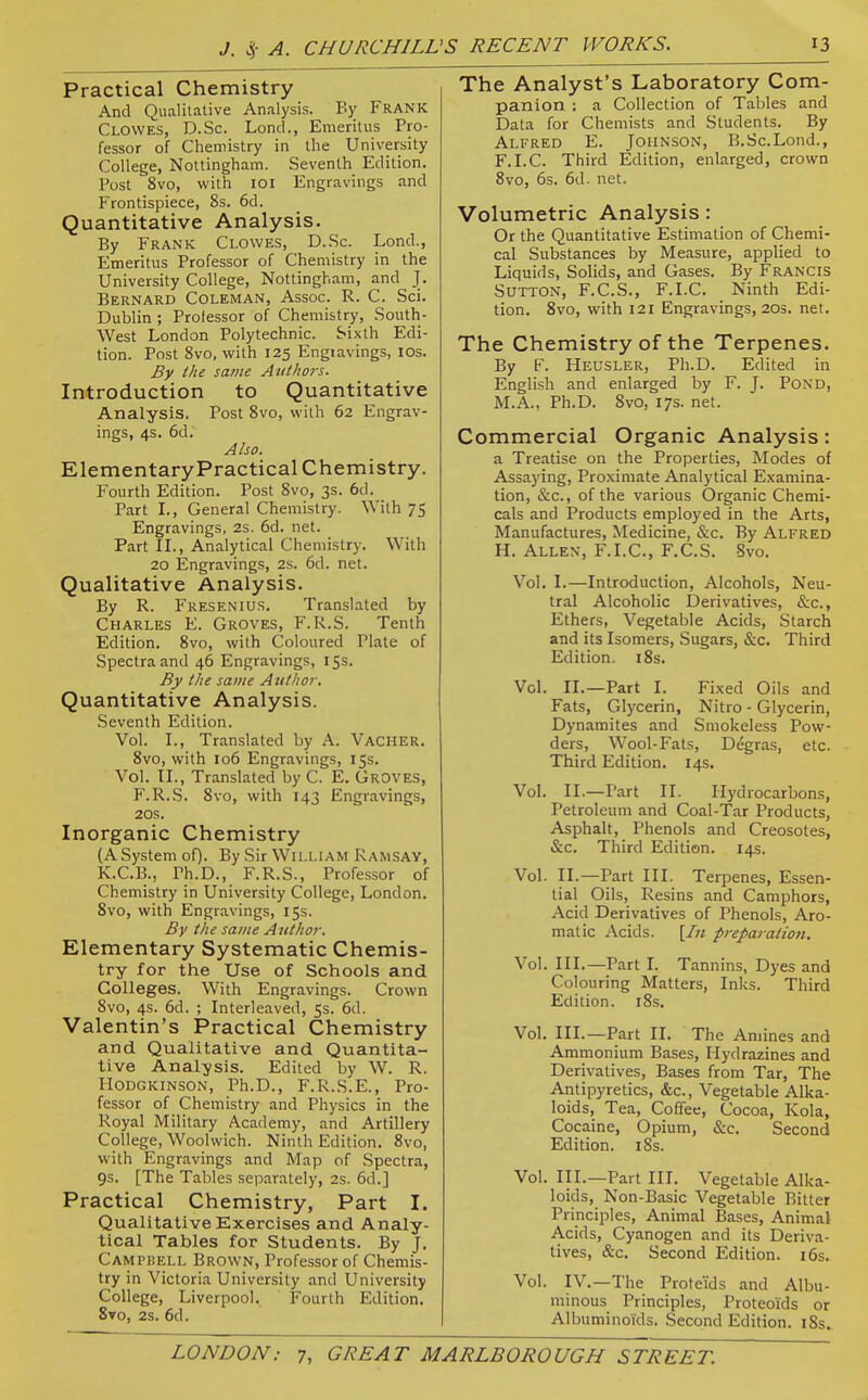 Practical Chemistry And Qualitative Analysis. By Frank Clowes, D.Sc. Lond., Emeritus Pro- fessor of Chemistry in the University College, Nottingham. Seventh Edition. Post 8vo, with lOi Engravings and Frontispiece, 8s. 6d. Quantitative Analysis. By Frank Clowes, D.Sc. Lond., Emeritus Professor of Chemistry in the University College, Nottingham, and \. Bernard Coleman, Assoc. R. C. Sci. Dublin ; Professor of Chemistry, South- West London Polytechnic. Sixth Edi- tion. Post 8vo, with 125 Engravings, ICS. By the same Authors. Introduction to Quantitative Analysis. Post 8vo, with 62 Engrav- ings, 4s. 6d. Also. Elementary Practical Chemistry. Fourth Edition. Post Svo, 3s. 6d. Part L, General Chemistry. With 75 Engravings, 2s. 6d. net. Part II., Analytical Chemistry. With 20 Engravings, 2s. 6d. net. Qualitative Analysis. By R. Fresenius. Translated by Charles E. Groves, F.R.S. Tenth Edition. Svo, with Coloured Plate of Spectra and 46 Engravings, 153. By the same Author. Quantitative Analysis. Seventh Edition. Vol. I., Translated by A. Vacher. Svo, with 106 Engravings, 15s. Vol. II., Translated by C. E. GROVES, F.R.S. Svo, with 143 Engravings, 20s. Inorganic Chemistry (A System of). By Sir William Ramsay, K.C.B., Ph.D., F.R.S., Professor of Chemistry in University College, London. Svo, with Engravings, 15s. By the same Author. Elementary Systematic Chemis- try for the Use of Schools and Colleges. With Engravings. Crown Svo, 4s. 6d. ; Interleaved, 5s. 6d. Valentin's Practical Chemistry and Qualitative and Quantita- tive Analysis. Edited by W. R. Hodgkinson, Ph.D., F.R.S.E., Pro- fessor of Chemistry and Physics in the Royal Military Academy, and Artillery College, Woolwich. Ninth Edition. Svo, with Engravings and Map of Spectra, 9s. [The Tables separately, 2s. 6d.] Practical Chemistry, Part I. Qualitative Exercises and Analy- tical Tables for Students. By J. Campbell Brown, Professor of Chemis- try in Victoria University and University College, Liverpool. Fourth Edition. 8to, 28. 6d. The Analyst's Laboratory Com- panion : a Collection of Tables and Data for Chemists and Students. By Alfred E. Johnson, B.Sc.Lond., F.I.C. Third Edition, enlarged, crown Svo, 6s. 6d. net. Volumetric Analysis: Or the Quantitative Estimation of Chemi- cal Substances by Measure, applied to Liquids, Solids, and Gases. By Francis Sutton, F.C.S., F.I.C. Ninth Edi- tion. Svo, with 121 Engravings, 203. net. The Chemistry of the Terpenes. By F. Heusler, Ph.D. Edited in English and enlarged by F. J. PoND, M.A., Ph.D. Svo, 17s. net. Commercial Organic Analysis: a Treatise on the Properties, Modes of Assaying, Proximate Analytical Examina- tion, &c., of the various Organic Chemi- cals and Products employed in the Arts, Manufactures, Medicine, &c. By Alfred H. Allen, F.I.C, F.C.S. Svo. Vol. I.—Introduction, Alcohols, Neu- tral Alcoholic Derivatives, &c., Ethers, Vegetable Acids, Starch and its Isomers, Sugars, &c. Third Edition. i8s. Vol. II.—Part I. Fixed Oils and Fats, Glycerin, Nitro - Glycerin, Dynamites and Smokeless Pow- ders, Wool-Fats, Degras, etc. Third Edition. 14s. Vol. II.—Part II. Hydrocarbons, Petroleum and Coal-Tar Products, Asphalt, Phenols and Creosotes, &c. Third Edition. 14s. Vol. II.—Part III. Terpenes, Essen- tial Oils, Resins and Camphors, Acid Derivatives of Phenols, Aro- matic Acids. [/« preparation. Vol. III.—Part L Tannins, Dyes and Colouring Matters, Inks. Third Edition. iSs. Vol, III.—Part II. The Amines and Ammonium Bases, Hydrazines and Derivatives, Bases from Tar, The Antipyretics, &c., Vegetable Alka- loids, Tea, Coffee, Cocoa, Kola, Cocaine, Opium, &c. Second Edition. iSs. Vol. III.—Part III. Vegetable Alka- loids, Non-Basic Vegetable Bitter Principles, Animal Bases, Animal Acids, Cyanogen and its Deriva- tives, &c. Second Edition. i6s. Vol. IV.—The Proteids and Albu- minous Principles, Proteoids or Albuminoids. Second Edition. iSs..