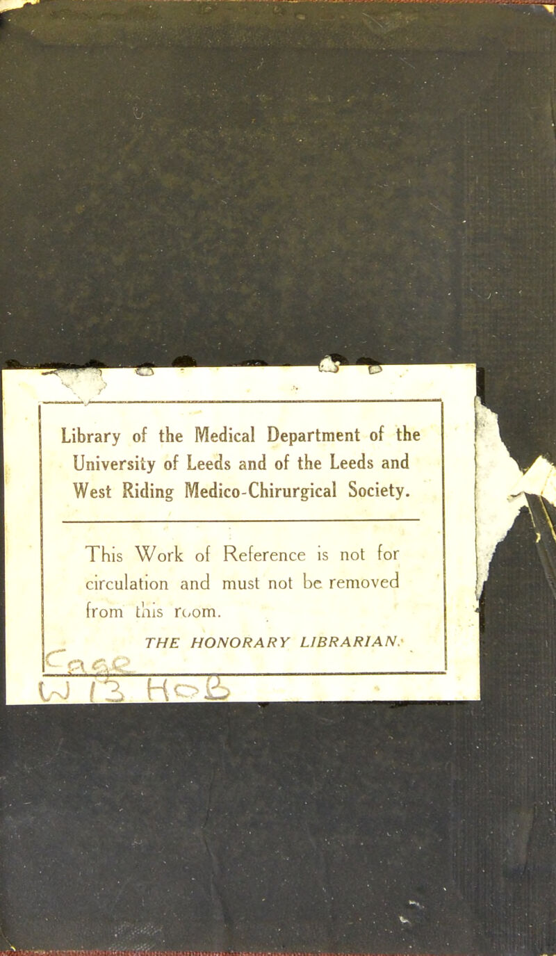 Library of the Medical Department of the University of Leeds and of the Leeds and West Riding Medico-Chirurgical Society. This Work of Reference is not for circulation and must not be removed from tliis rt/om. THE HONORARY LIBRARIAN: W /2> Hoi6