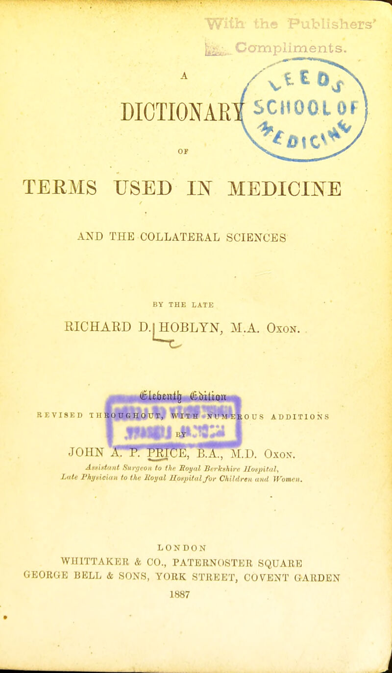 oiisher li^,. Compiiments. A DIOTIONAR OF TEEMS USED IN MEDICINE AND THE COLLATEEAL SCIENCES BY THE LATE RICHARD D.^HOBLYN, M.A. Oxon. REVISED THSoUGHOUT, WITH NM'M^^OUS ADDITIONS JOHN nPrfflf!5*ffl; M.D. Oxon. AsHiftiinl Surijcoii to thi- Soyal Bi'rlcshirc Jloi^jntiil, Late I'hygiciuii to the Roijal Uospitid for Children and Women. LONDON WUITTAKER & CO., PATERNOSTER SQUARE GEORGE BELL & SONS, YORK STREET, CO VENT GARDEN 1887