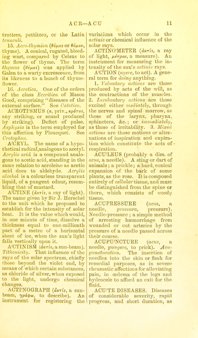 trotters, pettitoes, or the Latin trunculi. 15. Acro-thymioii {66/105 or Bv^ov, thyme). A conical, rugated, bleed- ing wart, compared by Celsus to the flower of thyme. The term thijnms {Oifios) was ajiplied by Galen to a warty excrescence, from its likeness to a bunch of thyme- Hower. 16. Acrotica. One of the orders of the class Eccritiea of Mason Good, comprising diseases of the external surface. See Catotica. ACRGTI'SMUS (a, priv., Kpdros, any striking, or soimd produced by striking). Defect of pulse. Asphyxia is the term emi^loyed for this affection by Ploucquet. See Crotophns. A'CRYL. The name of a hypo- thetical radicaI,analogous to acetyl. Acrylic acid is a compound analo- gous to acetic acid, standing in the same relation to acroleine as acetic acid does to aldehyde. Acrylic alcohol is a coloui'less transparent liquid, of a pungent odour, resem- bling that of mustard. A'CTINE (dK-rls, a ray of light). The name given by Sir J. Herschel to the unit which he proposed to establish for the intensity of solar heat. It is the value which would, in one minute of time, dissolve a thickness equal to one-millionth part of a metre of a horizontal sheet of ice, when the sun's light falls vertically upon it. A'CTINISM (dKTi'r, a sun-beam). Tithoniciti/. That influence of the rays of tho solar spectrum, chiefly those beyond the violet end, by means of which certain substances, as chloride of silver, when exposed to tho light, undergo chemical changes. ACTI'NOGRAPH {uktIs, a sun- beam, ypd<pw, to describe). An instrament for registering the variations which occur in the actinic or chemical influence of tho solar rays. AOTINO'METER (dKrls, a ray of light, ixirpou, a measure). An instrument for measuring the in- tensity of the sun's actinic rays. A'CTION {agere, to act). A gene- ral term for doing anything. 1. Voluntary actions are those produced by acts of the will, as the contractions of the muscles. 2. Involuntary actions are those excited either mediately, through the nerves and spinal marrow, as those of the larynx, pharynx, sphincters, &c.; or immediately, as those of irritability. 3. Mixed actions are those motions or alter- nations of inspiration and exisira- tion which constitute the acts of respiration. ACU'LEUS (probably a dim. of acMs, a needle). A sting or dart of animals ; a iDrickle; a hard, conical expansion of the bark of some plants, as the rose. It is composed entirely of celhdar tissue, and must be distinguished from the spine or thorn, which consists of woody tissue. ACUPRESSURE (acus, a needle, pressura, pressure). Needle-pressure ; a simple method of arresting hEemorrhage from wounded or cut arteries by tho pressure of a needle passed across their course. ACUPU'NCTURE {acus, a needle, puncjero, to ijrick). Acu- puncturation. The insertion of needles into tlie skin or flesh for remedial purposes, as in severe rheumatic aSectioiis for alleviating pain, in ojdoma of tho legs and hydrocele to afl'ord an exit for the fluid. ACU'TE DISEASES. Diseases of considerable severity, rapid progress, and short duration, as