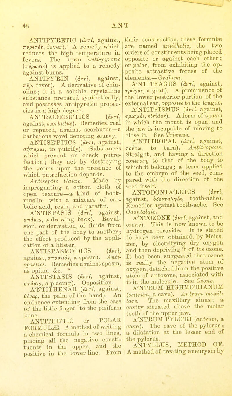 ANTIPT'RETIC (auri, against, irvperSs, fever). A remedy which reduces the high temperature in fevers. The term anti-pyrotic (Trvpaia-is) is applied to a remedy against burns. ANTIPY'RIN (duri, against, irvp, fever). A derivative of chin- oline; it is a soluble crystalline substance prepared synthetically, and possesses antipyretic proper- ties in a high degree. ANTISCORBU'TICS _ (aurl, against, scorbutus). Remedies, real or reputed, against scorbutus—a barbarous word denoting scui-vy. ANTISE'PTICS {duTl, against, <TTjTrofj.ai, to putrify). Substances which prevent or check putre- faction; they act by destroying the germs upon the presence of which putrefaction depends. Antiseptic Gauze. Made by impregnating a cotton cloth of open texture—a kind of book- muslin—with a mixture of car- bolic acid, resin, and paraffin. A'NTISPASIS (olvtI, against, o-iratriy, a drawing back). Revul- sion, or derivation, of fluids from one part of the body to another; the effect produced by the appli- cation of a blister. ANTISPASMO'DICS (auri, against, airacrfiSs, a spasm). Anti- spastics. Remedies against spasm, as opium, &o. ' ANTI'STASIS (acT/, against, araffis, a placing). Opposition. A'NTITHENAE {dvTi, against, Bivap, the palm of the hand). An eminence extending from the base of the little finger to the pisiform bone. ANTITHE'TIC or POLAR EORMULiE. A method of writing a chemical formula in two lines, placing all the negative consti- tuents in the upper, and the positive in the lower lino. From their construction, these formulae are named antithetic, the two orders of constituents being placed opposite or against each other; or polar, from exhibiting the op- posite attractive forces of the elements.— Graham. A'NTITRAGUS {iurl, against, Tpdyos, a goat). A prominence of the lower posterior portion of the external ear, opposite to the tragus. A'i^TITHISMUS (dfT[, against, Tpiajxos, stridor). A form of spasm in which the mouth is open, and the jaw is incapable of moving to close it. See Trismus. A'NTITROPAL {avri, against, TpeTTCD, to turn). Antitropous. Straight, and having a direction contrary to that of the body to which it belongs; a term applied to the embryo of the seed, com. pared with the direction of the seed itself. ANTODONTA'LGICS (avrl, against, oSovraKyla, tooth-ache). Remedies against tooth-ache. See Odontalgic. A'NTOZONE {avrl, against, and ozone). This is now known to be hydi-ogen peroxide. It is stated to have been obtained, by Moiss- ner, by electrifying dry oxygen and then depriving it of its ozone. It has been suggested that ozone is really the negative atom of oxygen, detached from the positive atom of autozone, associated with it in the molecule. See Ozone. A'NTRUM HIQHMO'RIANUM (antrum,, a cave). Antrum viaxil- lare. The maxillary sinus; a cavity situated above the molar tooth of the upper jaw. A'NTRUM PYLO'EI (antrum, a cave). The cave of the pylorus ; a dilatation at the lesser end of the pylorus. ANTILLTJS, METHOD OF. A method of treating aneurysm by