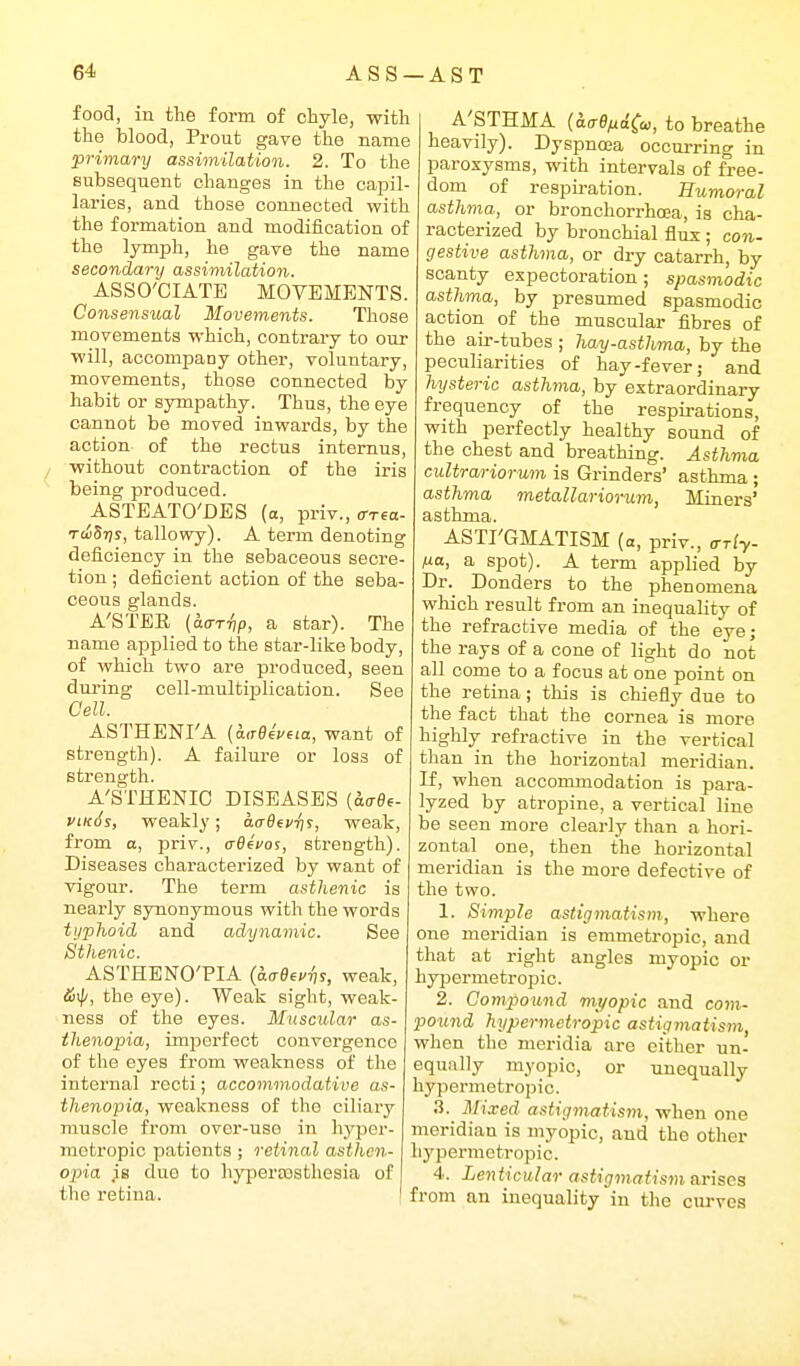 food, in the form of chyle, with the blood, Prout gave the name primary assimilation. 2. To the Bubsequent changes in the capil- laries, and those connected with the formation and modification of the lymph, he gave the name secondary assimilation. ASSO'OIATE MOVEMENTS. Consensual Movements. Those movements M'hich, contrary to our will, accompany other, voluntary, movements, those connected by habit or sympathy. Thus, the eye cannot be moved inwards, by the action of the rectus internus, without contraction of the iris being produced. ASTEATO'DES (a, priv., (rrea- TdliSr]s, tallowy). A term denoting deficiency in the sebaceous secre- tion ; deficient action of the seba- ceous glands. A'STEE (aar-fip, a star). The name applied to the star-like body, of which two are produced, seen during cell-multiplication. See Cell. ASTHENI'A {k,78^veia, want of strength). A failure or loss of strength. A'STHENIC DISEASES {aaOi- vikSs, weakly; aaBevris, weak, from a, priv., crBefos, strength). Diseases characterized by want of vigour. The term asthenic is nearly synonymous with the words typhoid and adynamic. See Sthenic. ASTHENO'PIA (d.ae^i'^s, weak, the eye). Weak sight, weak- ness of the eyes. Muscular as- thenopia, imperfect convergence of the eyes from weakness of the internal recti; accommodative as- thenopia, weakness of the ciliary muscle from over-use in hj^er- mctropic patients ; retinal asthen- opia is due to hypertesthesia of the retina. A'STHMA (ka-e^dCw, to breathe heavily). Dyspnoea occurring in paroxysms, with intervals of free- dom of respiration. Humoral asthma, or bronchorrhoea, is cha- racterized by bronchial flux ; con- gestive asthma, or dry catarrh, by scanty expectoration; spasmodic asthma, by presumed spasmodic action of the muscular fibres of the air-tubes ; hay-asthma, by the peculiarities of hay-fever; and hysteric asthma, by extraordinary frequency of the respirations, with perfectly healthy sound of the chest and breathing. Asthma cultrariorum is Grinders' asthma ; asthma metallariorum, Miners' asthma. ASTI'GMATISM (a, priv., (rrly- fj-a, a spot). A term applied by Dr. Donders to the phenomena which result from an inequality of the refractive media of the eye; the rays of a cone of light do not all come to a focus at one point on the retina; this is chiefly due to the fact that the cornea is more highly refractive in the vertical than in the horizontal meridian. If, when accommodation is para- lyzed by atropine, a vertical line be seen more clearly than a hori- zontal one, then the horizontal meridian is the more defective of the two. 1. Simple astigmatism, where one meridian is emmetropic, and that at right angles myopic or hypermetropic. 2. Compound myopic and com- pound hypermetropic astigmatism, when the meridia are either un- equally myopic, or unequally hypermetropic. 3. Mixed astigmatism, when one meridian is myopic, and the other hypermeti-opic. 4. Lenticular astigmatism arises from an inequality in the cm-ves
