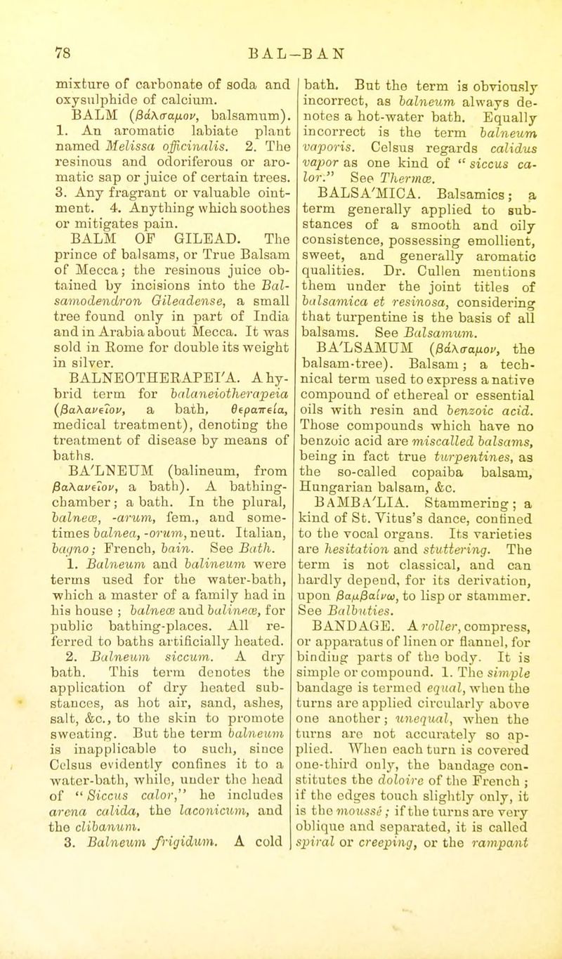 mixture of carbonate of soda and oxyaulphide of caloiiun. BALM {fiaAffafiou, balsamum). 1. An aromatio labiate plant named Melissa officinalis. 2. The resinous and odoriferous or aro- matic sap or juice of certain trees. 3. Any fragrant or valuable oint- ment. 4. Anything which soothes or mitigates pain. BALM OF GILEAD. The prince of balsams, or True Balsam of Mecca; the resinous juice ob- tained by incisions into the Bal- sainodendron Gileadense, a small tree found only in part of India and in Arabia about Mecca. It was sold in Eome for double its weight in silver. BALNEOTHERAPEI'A. A hy- brid term for halaneiotherapeia (^^akavtiov, a bath, 6(paire'ia, medical treatment), denotiug the treatment of disease by means of baths. BA'LNEUM (balineum, from ^akavuov, a bath). A bathing- chamber; a bath. In the plural, halnecB, -arum, fern., and some- times halnea, -oruin, neut. Italian, iai/no; French, bain. See Bath. 1. Balneum and balineum were terms used for the water-bath, which a master of a family had in his house ; balnece aud balinfice, for public bathing-places. All re- ferred to baths artificially heated. 2. Balneum siccum. A dry bath. This term denotes the application of dry heated sub- stances, as hot air, sand, ashes, salt, &c., to the skin to promote sweating. But the term balneum is inapplicable to sucli, since Celsus evidently confines it to a water-bath, while, under the head of  Siccus calor, he includes arena culida, the laconicum, and the clibanum. 3. Balneuyn frigidum. A cold bath. But the term is obviou.sly incorrect, as balneum always de- notes a hot-water bath. Equally incorrect is the term balneum vaporis. Celsus regards calidus vapor as one kind of  siccus ca- lor. See Thermx. BALSA'MICA. Balsamics; a term generally applied to sub- stances of a smooth and oily consistence, possessing emollient, sweet, and generally aromatic qualities. Dr. Cullen mentions them under the joint titles of balsamica et resinosa, considering that turpentine is the basis of all balsams. See Balsamum. BA'LSAMUM {ffdxaanov, the balsam-tree). Balsam; a tech- nical term iised to express a native compound of ethereal or essential oils with resin and benzoic acid. Those compounds which have no benzoic acid are miscalled balsams, being in fact true turpentines, as the so-called copaiba balsam, Hungarian balsam, &c. BAMBA'LIA. Stammering; a kind of St. Vitus's dance, confined to the vocal organs. Its varieties are hesitation and stuttering. The term is not classical, and can hardly depend, for its derivation, upon &a)x^a[vai, to lisp or stammer. See Balbuties. BANDAGE. A roZ/er, compress, or apparatus of linen or flannel, for binding parts of the body. It is simple or compound. 1. The simple bandage is termed equal, when the turns are applied circularly above one another; unequal, when the turns are not accurately so ap- plied. When each turn is covered one-third onlj^, the bandage con- stitutes the doloire of the French ; if the edges touch slightly only, it is the mousse ; if the turns are very oblique and separated, it is called spiral or creeping, or the rampayit