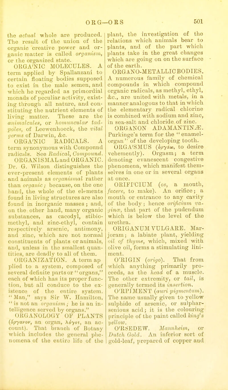 the actual wliolo are produced. The result of the union of the organic creative power and or- gauic matter is called organism, or the organized state. OUGA'NIC MOLECULES. A term applied by Spallanzani to certain floating bodies supposed to exist in the male semen, and which he regarded as primordial monads of peculiar activity, exist- ing through all nature, and con- stituting the nutrient elements of living matter. These are the animalcules, or hornuncular tad- poles, of Leewenhoeck, the vital fierms of Darwin, &c. ORGA'NIC RADICALS. A term synonymous with Compoimd radicids. See Radical, Compound. ORGANISMAL and ORGANIC. Dr. G. Wilson distinguishes the ever-present elements of plants and animals as organismal rather than organic; because, on the one hand, the whole of the elt-ments found in living structures are also found in inorganic masses ; and, on the other hand, many organic substances, as cacodyl, stibio- methyl, and zinc-ethyl, contain respectively arsenic, antimony, and zinc, which are not normal constituents of plants or animals, and, unless in the smallest quan- tities, are deadly to all of them. ORGANIZATION. A term ap plied to a system, composed of several definite parts or organs, each of which has its proper func- tion, but all conduce to the ex- istence of the entire system.  Man, says Sir W. Hamilton,  is not an organism ; he is an in- telligence served by organs. (ORGANOLOGY OF PLANTS {opyavov, an organ, A070T, an ac- count). That branch of Botany which includes the general phe- nomena of the cntiro life of the plant, the investigation of the relations which animals bear to plants, and of the part which plants take in the great changes which are going on on the surface of the earth. ORGANO-METALLIC BODIES. A numerous family of chemical compounds in which compound organic radicals, as methyl, ethyl, &c., are united with metals, in a manner analogous to that in which the elementary radical chlorine is combined with sodium and zinc, in sea-salt and chloride of zinc. ORG ANON ADAMANTINE. Purkinge's term for the enamel- organ of the developing tooth. ORGA'SMUS {opy6.w, to desire vehemently). Orgasm; a term denoting evanescent congestive phenomena, which manifest them- selves in one or in several organs at once. ORIFI'CIUM (os, a mouth, facere, to make). An orifice; a mouth or entrance to any cavity of the body; hence orificium va- ginal, that part of the pudendum vphich is below the level of the urethra. ORIGANUM VDLGARE. Mar- joram ; a labiate plant, yielding oil of thyme, which, mixed with olive oil, forms a stimulating lini- ment. O'RIGIN (origo). That from which anything primarily pro- ceeds, as the head of a muscle. The other extremity, or tail, is generally termed its insertion. O'RPl MENT {auri pigmentum). The name usually given to yellow sulphide of arsenic, or sulphar- senious acid; it is the colouring principle of the paint called king's ijellow. O'RSEDEW. Mannheim, or Dutch Gold. An inferior sort of gold-leaf, prepared of copper and