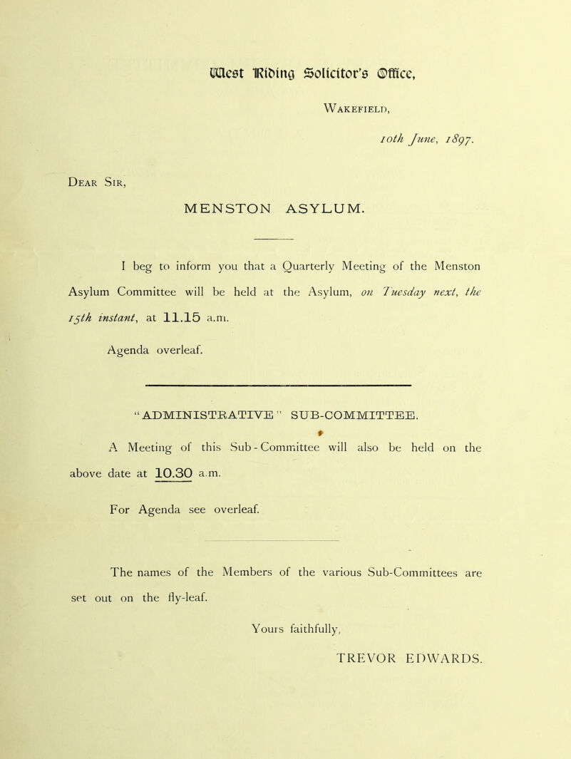 Cdlest IRitnncj Solicitor's ©ffice, Wakefield, ioth June, i8gy. Dear Sir, MENSTON ASYLUM. I beg to inform you that a Quarterly Meeting of the Menston Asylum Committee will be held at the Asylum, on Tuesday next, the ijth instant, at 11.15 a.m. Agenda overleaf. “ADMINISTRATIVE ” SUB-COMMITTEE. ♦ A Meeting of this Sub - Committee will also be held on the above date at 10.30 a.m. For Agenda see overleaf. The names of the Members of the various Sub-Committees are set out on the fly-leaf. Yours faithfully, TREVOR EDWARDS.