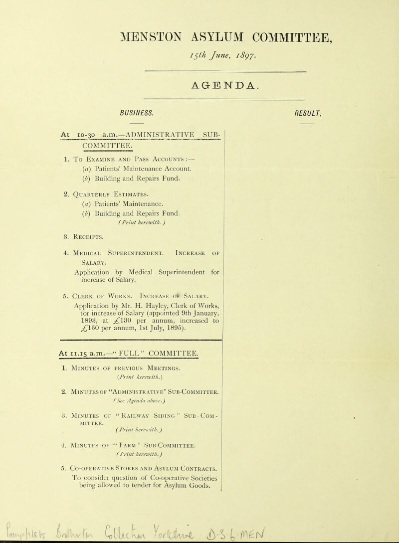 MENSTON ASYLUM COMMITTEE, 15th Jtme, i8gy. AGENDA. BUSINESS. RESULT. At 10-30 a.m.—ADMINISTRATIVE SUB- COMMITTEE. 1. To Examine and Pass Accounts :— (a) Patients’ Maintenance Account. {/>) Building and Repairs Fund. 2. Quarterly Estimates. (a) Patients’ Maintenance. {/>) Building and Repairs Fund. 3. Receipts. 4. Medical Superintendent. Increase of Salary. Application by Medical Superintendent for increase of Salary. 5. Clerk of Works. Increase of Salary. Application by Mr. H. Hayley, Clerk of Works, for increase of Salary (appointed 9th January, 1893, at ^130 per annum, increased to pC150 per annum, 1st July, 1895). At 11.15 a.m.—“ FULL” COMMITTEE. 1. Minutes of previous Meetings. 2. Minutes of “Administrative” Sub-Committee. 3. Minutes of “Railway Siding” Sub-Com- mittee. (Print herewith.) 4. Minutes of “Farm” Sub-Committee. 5. Co-operatiye Stores and Asylum Contracts. To consider question of Co-operative Societies being allowed to tender for Asylum Goods. (Print herewith.) (Print herewith.) (See Agenda above.) (Print herewith.)