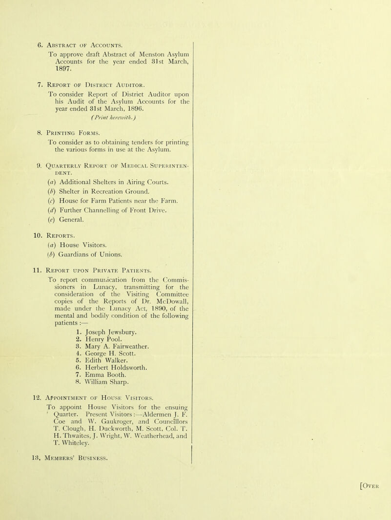 6. Abstract of Accounts. To approve draft Abstract of Menston Asylum Accounts for the year ended 31st March, 1897. 7. Report of District Auditor. To consider Report of District Auditor upon his Audit of the Asylum Accounts for the year ended 31st March, 1896. (Print herewith.) 8. Printing Forms. To consider as to obtaining tenders for printing the various forms in use at the Asylum. 9. Quarterly Report of Medical Superinten- dent. (a) Additional Shelters in Airing Courts. (b) Shelter in Recreation Ground. (c) House for Farm Patients near the Farm. (d) Further Channelling of Front Drive. (e) General. 10. Reports. (a) House Visitors. (b) Guardians of Unions. 11. Report upon Private Patients. To report communication from the Commis- sioners in Lunacy, transmitting for the consideration of the Visiting Committee copies of the Reports of Dr. McDowall, made under the Lunacy Act, 1890, of the mental and bodily condition of the following patients :— 1. Joseph Jewsbury. 2. Henry Pool. 3. Mary A. Fairweather. 4. George H. Scott. 5. Edith Walker. 6. Herbert Holdsworth. 7. Emma Booth. 8. William Sharp. 12. Appointment of House Visitors. To appoint House Visitors for the ensuing Quarter. Present Visitors:—Aldermen J. F. Coe and W. Gaukroger, and Councillors T. Clough, H. Duckworth, M. Scott, Col. T. H. Thwaites, J. Wright, W. Weatherhead, and T. Whiteley. 13, Members’ Business.