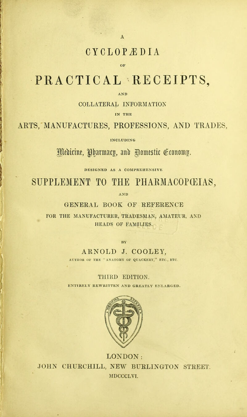 A CYCLOPAEDIA OF PRACTICAL RECEIPTS, AND COLLATERAL INFORMATION IN THE ARTS, MANUFACTURES, PROFESSIONS, AND TRADES, INCLUDING DESIGNED AS A COMPREHENSIVE SUPPLEMENT TO THE PHARMACOPEIAS, AND GENERAL BOOK OF EEFERENCE FOR THE MANUFACTURER, TRADESMAN, AMATEUR, AND HEADS OF FAMILIES. BY ARNOLD J. COOLEY, AUTUOK 01- THE ANATOMY Or QUACKKRY, ETC., ETC. THIRD EDITION. ENTIRELY REWRITTEN AND GREATLY ENLARGED. LONDON: JOHN CHURCHILL, NEW BUELINaTON STREET. MDCCCLVI.