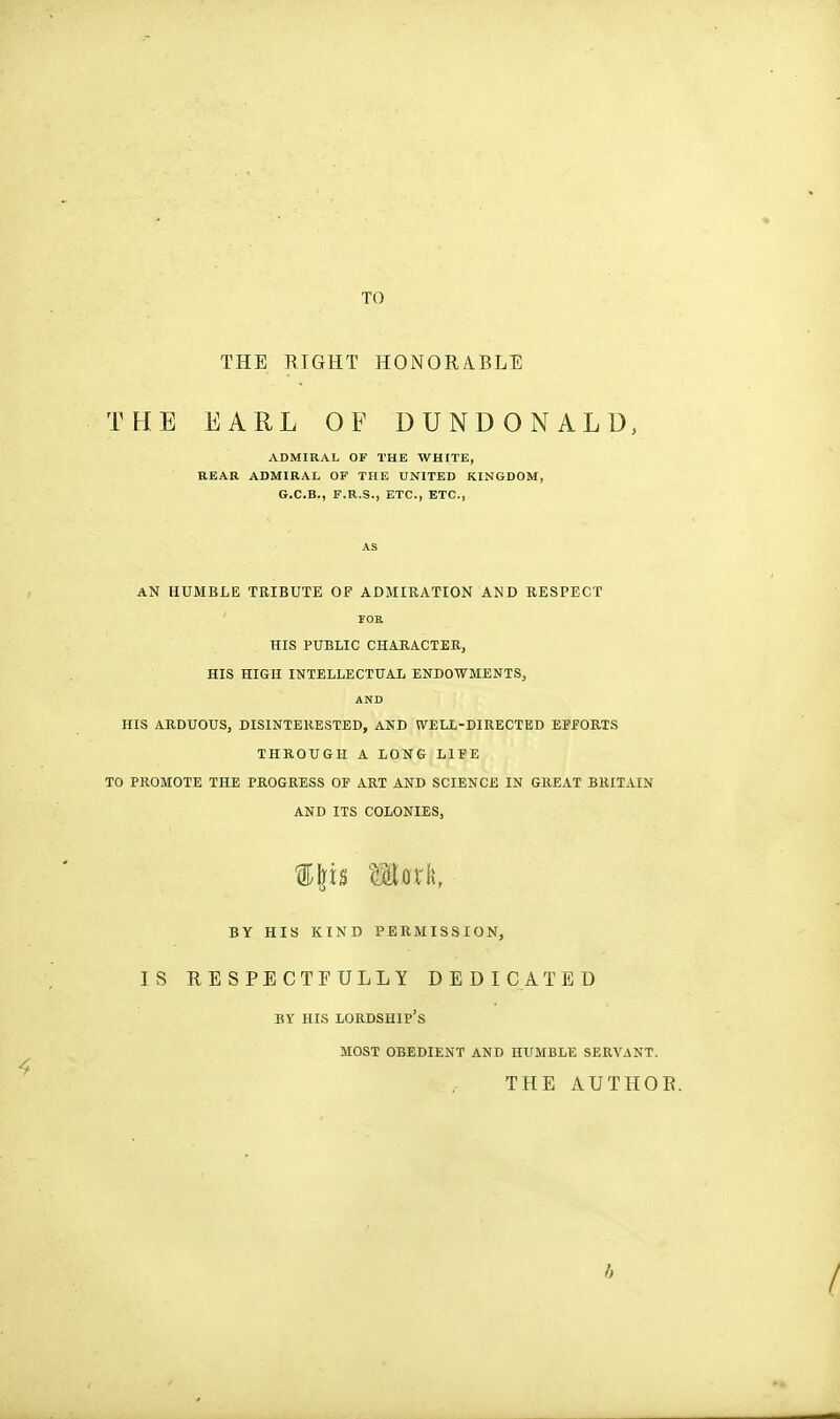 TO THE RIGHT HONORABLE THE EARL OF DUNDONALU, ADMIRAL OF THE WHITE, REAR ADMIRAL OF THE UNITED KINGDOM, G.C.B., F.R.S., ETC., ETC., AN HUMBLE TRIBUTE OF ADMIRATION AND RESPECT I'OE. HIS PUBLIC CHAEACTERj HIS HIGH INTELLECTUAL ENDOWMENTS, AND HIS ARDUOUS, DISINTERESTED, AND WELL-DIRECTED EEfORlS THROUGH A LONG LIFE TO PROMOTE THE PROGRESS OF ART AND SCIENCE IN GREAT BRITAIN AND ITS COLONIES, IMS maxk, BY HIS KIND PERMISSION, IS RESPECTFULLY DEDICATED BY HIS lordship's MOST OBEDIENT AND HUMBLE SERVANT. THE AUTHOR. f>