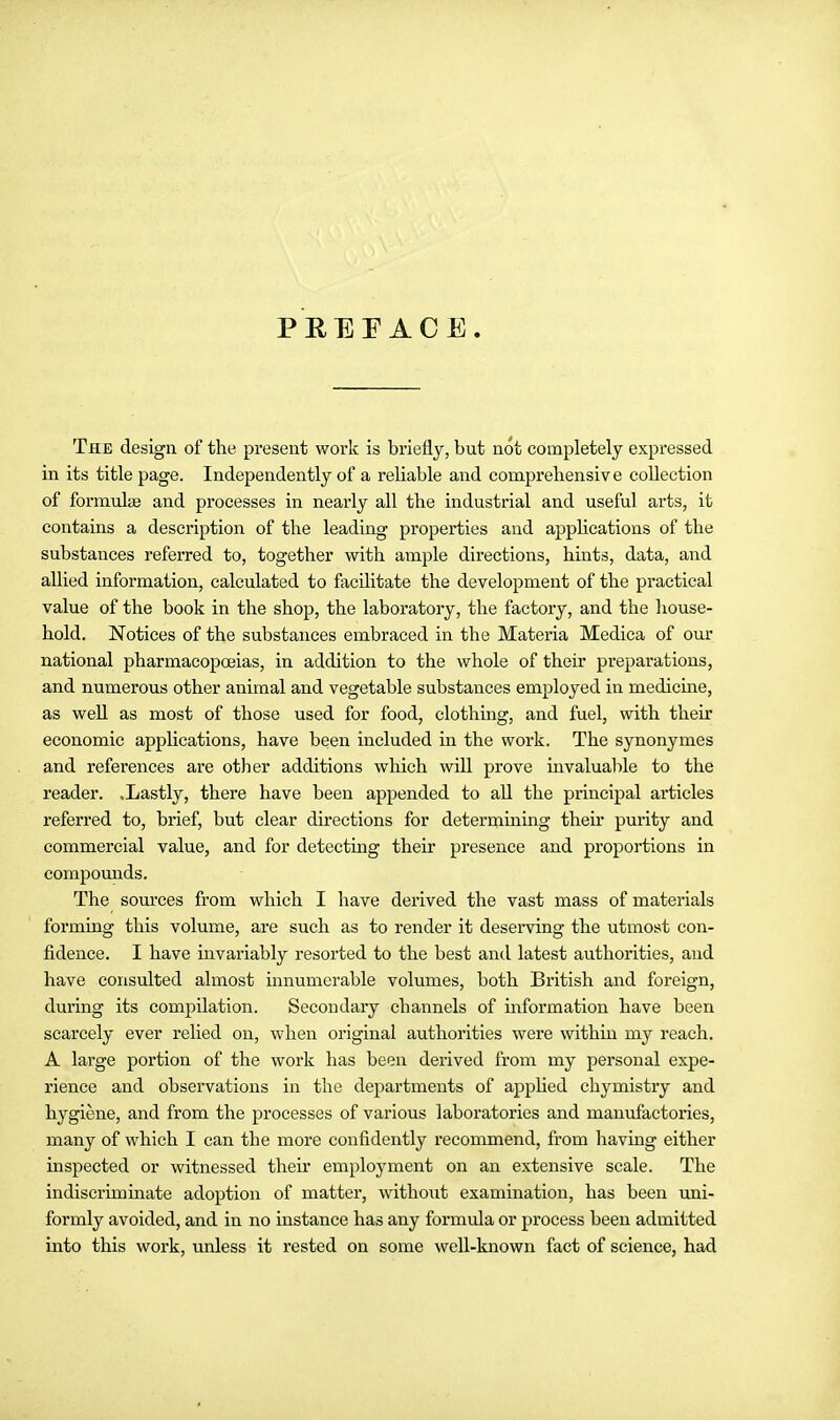 PREFACE. The design of the present work is briefly, but not completely expressed in its title page. Independently of a reliable and comprehensiv e collection of formulse and processes in nearly all the industrial and useful arts, it contains a description of the leading properties and applications of the substances referred to, together with ample directions, hints, data, and allied information, calculated to facilitate the development of the practical value of the book in the shop, the laboratory, the factory, and the house- hold. Notices of the substances embraced in the Materia Medica of our national pharmacopoeias, in addition to the whole of their preparations, and numerous other animal and vegetable substances employed in medicine, as well as most of those used for food, clothing, and fuel, with their economic applications, have been included in the work. The synonymes and references are other additions which will prove iiivalualile to the reader. .Lastly, there have been appended to aU the principal articles referred to, brief, but clear directions for determining their purity and commercial value, and for detecting their presence and proportions in compomids. The sources from which I have derived the vast mass of materials forming this volume, are such as to render it deserving the utmost con- fidence. I have invariably resorted to the best and latest authorities, and have consulted almost innumerable volumes, both British and foreign, during its compilation. Secondary channels of information have been scarcely ever relied on, when original authorities were within my reach. A large portion of the work has been derived from my personal expe- rience and observations in the departments of apphed chymistry and hygiene, and from the processes of various laboratories and manufactories, many of which I can the more confidently recommend, from having either inspected or witnessed their employment on an extensive scale. The indiscriminate adoption of matter, without examination, has been imi- formly avoided, and in no instance has any formula or process been admitted into this work, unless it rested on some well-known fact of science, had