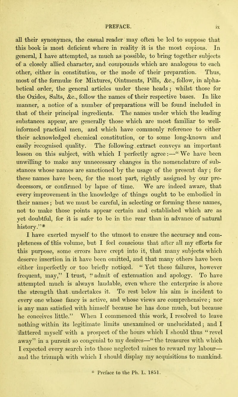 all their synonymes, the casual reader may often be led to suppose that this book is most deficient where in reality it is the most copious. In general, I have attempted, as much as possible, to bring together subjects of a closely allied character, and compounds which are analogous to each other, either in constitution, or the mode of their preparation. Thus, most of the formulae for Mixtures, Ointments, Pills, &c., follow, in alpha- betical order, the general articles under these heads ; whilst those for the Oxides, Salts, &c., follow the names of their respective bases. In like manner, a notice of a number of preparations will be found included in that of their principal ingredients. The names under which the leading substances appear, are generally those which are most familiar to well- informed practical men, and which have commonly reference to either their acknowledged chemical constitution, or to some long-known and easily recognised quality. The following extract conveys an important lesson on this subject, with which I perfectly agree:— We have been unwUliug to make any unnecessary changes in the nomenclature of sub- stances whose names are sanctioned by the usage of the present day; for these names have been, for the most part, rightly assigned by om* pre- decessors, or confirmed by lapse of time. We are indeed aware, that every improvement in the knowledge of things ought to be embodied in their names; but we must be careful, in selecting or forming these names, not to make those points appear certain and established which are as yet doubtful, for it is safer to be in the rear than in advance of natural history.* I have exerted myself to the utmost to ensure the accm'acy and com- pleteness of this volume, but I feel conscious that after all my efforts for this purpose, some errors have crept into it, that many subjects which deserve insertion in it have been omitted, and that many others have been either imperfectly or too briefly noticed.  Yet these faUm-es, however frequent, may,'' I trust,  admit of extenuation and apology. To have attempted much is always laudable, even whei-e the enterprise is above the strength that, undertakes it. To rest below his aim is incident to every one whose fancy is active, and whose views are comprehensive; nor is any man satisfied with himself because he has done much, but because he conceives little. Wlien I commenced this work, I resolved to leave nothing within its legitimate limits unexamined or unelucidated; and I flattered myself with a prospect of the hours which I should thus  revel away in a pursuit so congenial to my desires—the treasm-es with which I expected every search into those neglected mmes to reward my labour— and the triumph with which I should display my acquisitions to mankind. * Preface to the Ph. L. IS.M.