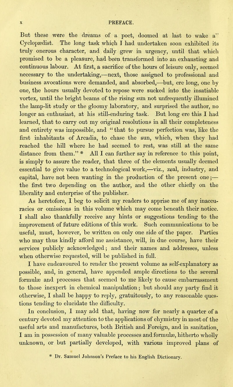 But these were the dreams of a poet, doomed at last to wake a Cyclopsedist. The long task which I had undertaken soon exhibited its truly onerous character, and daily grew in urgency, until that which promised to be a pleasure, had been transformed into an exhausting and continuous labour. At first, a sacrifice of the hours of leisure only, seemed necessary to the undertaking,—next, those assigned to professional and business avocations were demanded, and absorbed,—but, ere long, one by one, the hours usually devoted to repose were sucked into the insatiable vortex, until the bright beams of the rising sun not unfrequently illumined the lamp-lit study or the gloomy laboratory, and surprised the author, no longer an enthusiast, at his still-enduring task. But long ere this I had learned, that to carry out my original resolutions in all their completeness and entirety was impossible, and  that to pursue perfection was, like the first inhabitants of Arcadia, to chase the sun, which, when they had reached the hill where he had seemed to rest, was still at the same distance from them. * All I can further say in reference to this point, is simply to assure the reader, that three of the elements usually deemed essential to give value to a technological work,—viz., zeal, industry, and capital, have not been wanting in the production of the present one;— the first two depending on the author, and the other chiefly on the liberaHty and enterprise of the publisher. As heretofore, I beg to solicit my readers to apprise me of any inaccu- racies or omissions in this volume which may come beneath their notice. I shall also thankfully receive any hints or suggestions tending to the improvement of future editions of this work. Such communications to be useful, must, however, be written on only one side of the paper. Parties who may thus kindly afibrd me assistance, will, in due course, have their services pubhcly acknowledged; and their names and addresses, unless when otherwise requested, will be published in full. I have endeavoured to render the present volume as self-explanatory as possible, and, in general, have appended ample du-ections to the several formulae and processes that seemed to me likely to cause embarrassment to those inexpert in chemical manipulation; but should any party find it otherwise, I shall be happy to reply, gratuitously, to any reasonable ques- tions tending to elucidate the difficulty. In conclusion, I may add that, having now for nearly a quarter of a century devoted my attention to the applications of chymistry in most of the useful arts and manufactures, both British and Foreign, and in sanitation, I am in possession of many valuable processes and formulae, hitherto wholly unknown, or but partially developed, with various improved plans of * Dr. Samuel Johnson's Preface to his English Dictionary.