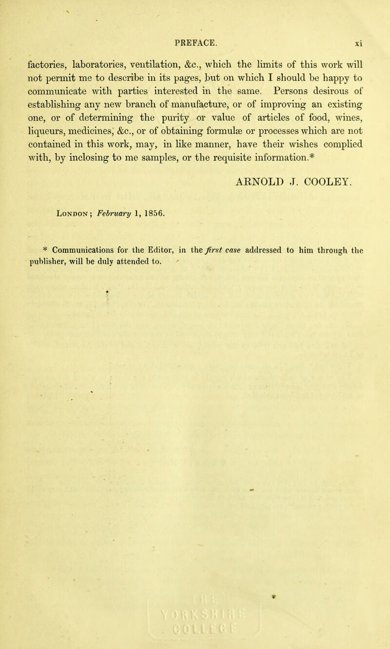 factories, laboratories, ventilation, &c., which the limits of this work will not permit me to describe in its pages, but on which I should be happy to commimicate with parties interested in the same. Persons desirous of establishing any new branch of manufacture, or of improving an existing one, or of determining the purity or value of articles of food, wines, liqueurs, medicines,' &c., or of obtaining formulae or processes which are not contained in this work, may, in like manner, have their wishes complied with, by inclosing to me samples, or the requisite information.* AENOLD J. COOLEY. London; Fehruary 1, 1856. * Communications for the Editor, in the first case addressed to him through the publisher, will be duly attended to.