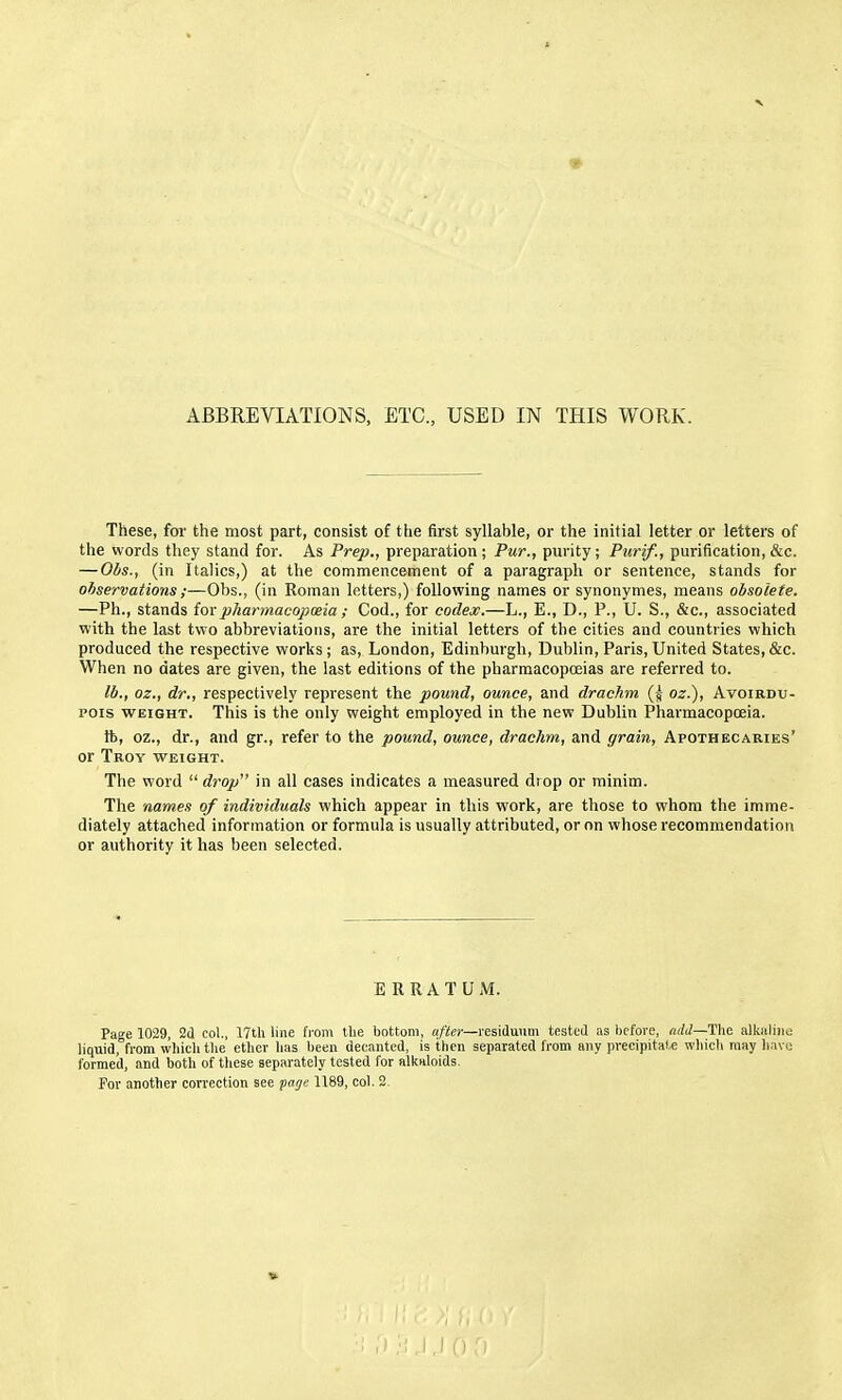 ABBREVIATIONS, ETC., USED IN THIS WORK. These, for the most part, consist of the first syllable, or the initial letter or letters of the words they stand for. As Prep., preparation; Pur., purity; Purif., purification, &c. —Obs., (in Italics,) at the commencement of a paragraph or sentence, stands for observations ;—Obs., (in Roman letters,) following names or synonymes, means obsolete, —Ph., stands ioxpharmacopoeia ; Cod., for codex.—L., E., D., P., U. S., &c., associated with the last two abbreviatiotis, are the initial letters of the cities and countries which produced the respective works; as, London, Edinburgh, Dublin, Paris, United States, &c. When no dates are given, the last editions of the pharmacopoeias are referred to. lb., oz., dr., respectively represent the pound, ounce, and drachm (5 oz.). Avoirdu- pois WEIGHT. This is the only weight employed in the new Dublin Pharmacopoeia. ft, oz., dr., and gr., refer to the pound, ounce, drachm, and grain, Apothecaries' or Troy weight. The word  drop in all cases indicates a measured drop or minim. The names of individuals which appear in this work, are those to whom the imme- diately attached information or formula is usually attributed, or on whose recommendation or authority it has been selected. ERRATUM. Page 1029, Sd co)., 17th line from the bottom, a/ifec—residuum tested as before, The alkaline liquid, from which the etlicr has been decanted, is then separated from any precipitate which may liavo formed, and both of these separately tested for alkaloids. For another correction see page 1189, col. 2.