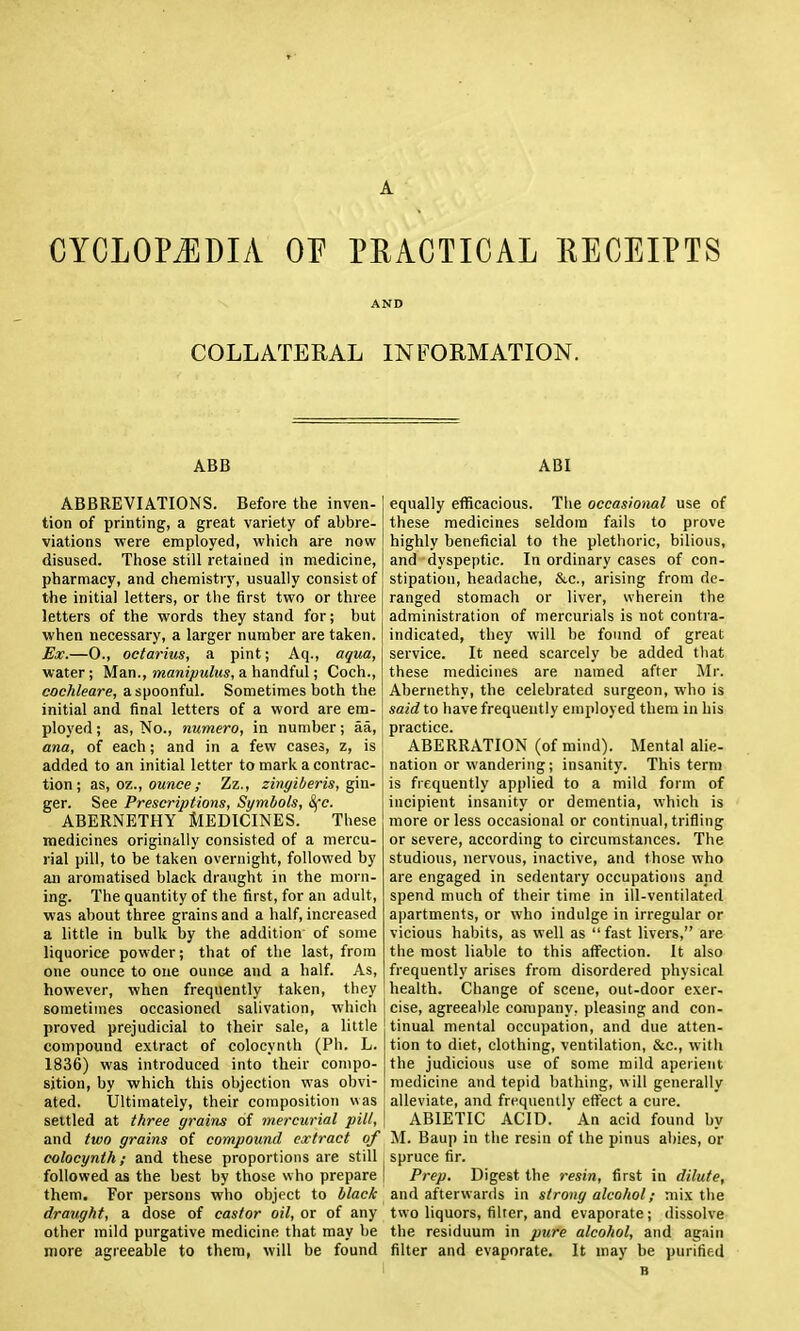 CYCLOPEDIA or PRACTICAL RECEIPTS AND COLLATERAL INFORMATION. ABB ABI ABBREVIATIONS. Before the inven- tion of printing, a great variety of abbre- viations vrere employed, which are now disused. Those still retained in medicine, pharmacy, and chemistry, usually consist of the initial letters, or the first two or three 1 letters of the words they stand for; but when necessary, a larger number are taken. [ Ex.—0., octarius, a pint; Aq., aqua,\ water; Man., manipulus, a handful; Coch., cochleare, a spoonful. Sometimes both the initial and final letters of a word are em-: ployed; as, No., numero, in number; aa, ana, of each; and in a few cases, z, is added to an initial letter to mark a contrac- tion; Ai, oz., ounce ; Zz., zingiberis, ^m- ger. See Prescriptions, Symbols, 8fc. ABERNETHY MEDICINES. These medicines originally consisted of a mercu- rial pill, to be taken overnight, followed by ail aromatised black draught in the morn- ing. The quantity of the first, for an adult, was about three grains and a half, increased a little in bulk by the addition of some liquorice powder; that of the last, from one ounce to one ounce and a half. As, however, when frequently taken, they sometimes occasioned salivation, which proved prejudicial to their sale, a little compound extract of colocynth (Ph. L. 1836) was introduced into their compo- sition, by which this objection was obvi- ated. Ultimately, their composition was settled at t/iree grains of mercurial pill, and two grains of compound extract of colocynth; and these proportions are still followed as the best by those who prepare them. For persons who object to black draught, a dose of castor oil, or of any other mild purgative medicine that may be more agreeable to them, will be found equally efficacious. The occasioml use of these medicines seldom fails to prove highly beneficial to the plethoric, bilious, and dyspeptic. In ordinary cases of con- stipation, headache, &c., arising from de- ranged stomach or liver, wherein the administration of mercurials is not contra- indicated, they will be foimd of great service. It need scarcely be added that these medicines are named after Mr. Abernethy, the celebrated surgeon, who is said to have frequently employed them in his practice. ABERRATION (of mind). Mental alie- nation or wandering; insanit}'. This term is frequently applied to a mild form of incipient insanity or dementia, which is more or less occasional or continual, trifling or severe, according to circumstances. The studious, nervous, inactive, and those who are engaged in sedentary occupations and spend much of their time in ill-ventilated apartments, or who indulge in irregular or vicious habits, as well as  fast livers, are the most liable to this affection. It also frequently arises from disordered physical health. Change of scene, out-door exer- cise, agreeal)le company, pleasing and con- tinual mental occupation, and due atten- tion to diet, clothing, ventilation, &c., with the judicious use of some mild aperient medicine and tepid bathing, w ill generally alleviate, and frequently effect a cure. ABIETIC ACID. An acid found by M. Baup in the resin of the pinus abies, or spruce fir. Prep. Digest the resin, first in dilute, and afterwards in strong alcohol; mix the two liquors, filter, and evaporate; dissolve the residuum in pure alcohol, and again filter and evaporate. It may be purified B