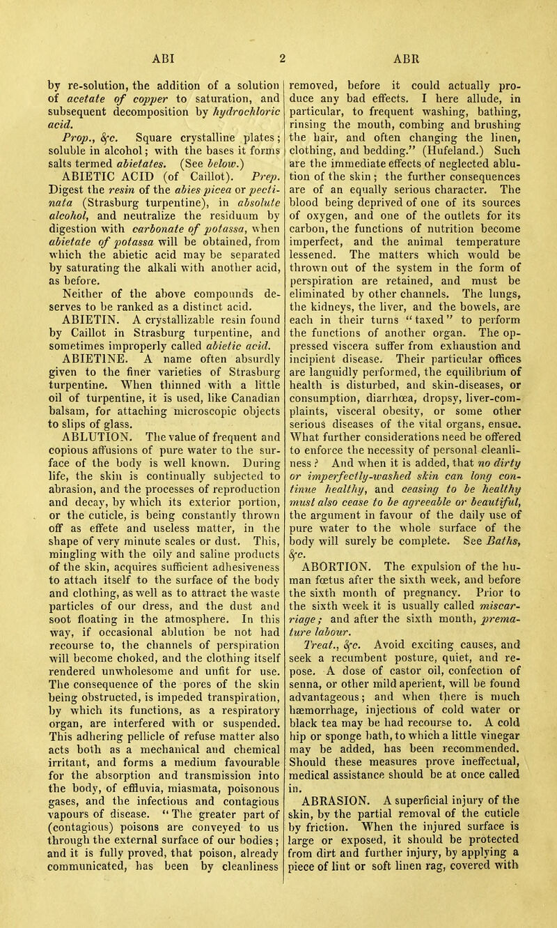 by re-solution, the addition of a solution of acetate of copper to saturation, and subsequent decomposition by hydrochloric acid. Prop., Sfc. Square crystalline plates ; soluble in alcohol; with the bases it forms salts termed abietates. (See below.) ABIETIC ACID (of Caillot). Prep. Digest the resin of the abies picea or pecti- nata (Strasburg turpentine), in absolute alcohol, and neutralize the residuum by digestion with carbonate of pofassa, when abietate of potassa will be obtained, from which the abietic acid may be separated by saturating the alkali with another acid, as before. Neither of the above compounds de- serves to be ranked as a distinct acid. ABIETIN. A crystallizable resin found by Caillot in Strasburg tur()entine, and sometimes improperly called abietic acid. ABIETINE. A name often absurdly given to the finer varieties of Strasburg turpentine. When thinned with a little oil of turpentine, it is used, like Canadian balsam, for attaching microscopic objects to slips of glass. ABLUTION. The value of frequent and copious affusions of pure water to the sur- face of the body is well known. During life, the skin is continually subjected to abrasion, and the processes of reproduction and decay, by which its exterior portion, or the cuticle, is being constantly thrown ofT as effete and useless matter, in the shape of very minute scales or dust. This, mingling with the oily and saline products of the skin, acquires sufficient adhesiveness to attach itself to the surface of the body and clothing, as well as to attract the waste particles of our dress, and the dust and soot floating in the atmosphere. In this way, if occasional ablution be not had recourse to, the channels of perspiration will become choked, and the clothing itself rendered unwholesome and unfit for use. Tbe consequence of the pores of the skin being obstructed, is impeded transpiration, by which its functions, as a respiratory organ, are interfered with or suspended. This adhering pellicle of refuse matter also acts both as a mechanical and chemical irritant, and forms a medium favourable for the absorption and transmission into the body, of effluvia, miasmata, poisonous gases, and the infectious and contagious vapours of disease.  The greater part of (contagious) poisons are conveyed to us through the external surface of our bodies ; and it is fully proved, that poison, already communicated, has been by cleanliness removed, before it could actually pro- duce any bad effects. I here allude, in particular, to frequent washing, bathing, rinsing the mouth, combing and brushing the hair, and often changing the linen, clothing, and bedding. (Hufeland.) Such are the immediate effects of neglected ablu- tion of the skin ; the further consequences are of an equally serious character. The blood being deprived of one of its sources of oxygen, and one of the outlets for its carbon, the functions of nutrition become imperfect, and the animal temperature lessened. The matters which would be thrown out of the system in the form of perspiration are retained, and must be eliminated by other channels. The lungs, the kidneys, the liver, and the bowels, are each in their turns  taxed to perform the functions of another organ. The op- pressed viscera suffer from exhaustion and incipient disease. Their particular offices are languidly performed, the equilibrium of health is disturbed, and skin-diseases, or consumption, diarrhoea, dropsy, liver-com- plaints, visceral obesity, or some other serious diseases of the vital organs, ensue. What further considerations need be offered to enforce the necessity of personal cleanli- ness ? And when it is added, that no dirty or imperfectly-umshed sJcin can long con- tinue healthy, and ceasing to be healthy must also cease to be agreeable or beautiful, the argument in favour of the daily use of pure water to the whole surface of the body will surely be complete. See Baths, 8fc. ABORTION. The expulsion of the hu- man foetus after the sixth week, and before the sixth month of pregnancy. Prior to the sixth week it is usually called miscar- riage ; and after the sixth month, prema- ture labour. Treat., Sfc. Avoid exciting causes, and seek a recumbent posture, quiet, and re- pose. A dose of castor oil, confection of senna, or other mild aperient, will be found advantageous; and when there is much haemorrhage, injections of cold water or black tea may be had recourse to. A cold hip or sponge bath, to which a little vinegar may be added, has been recommended. Should these measures prove ineffectual, medical assistance should be at once called in. ABRASION. A superficial injury of the skin, by the partial removal of the cuticle by friction. When the injured surface is large or exposed, it should be protected from dirt and further injury, by applying a piece of lint or soft linen rag, covered with
