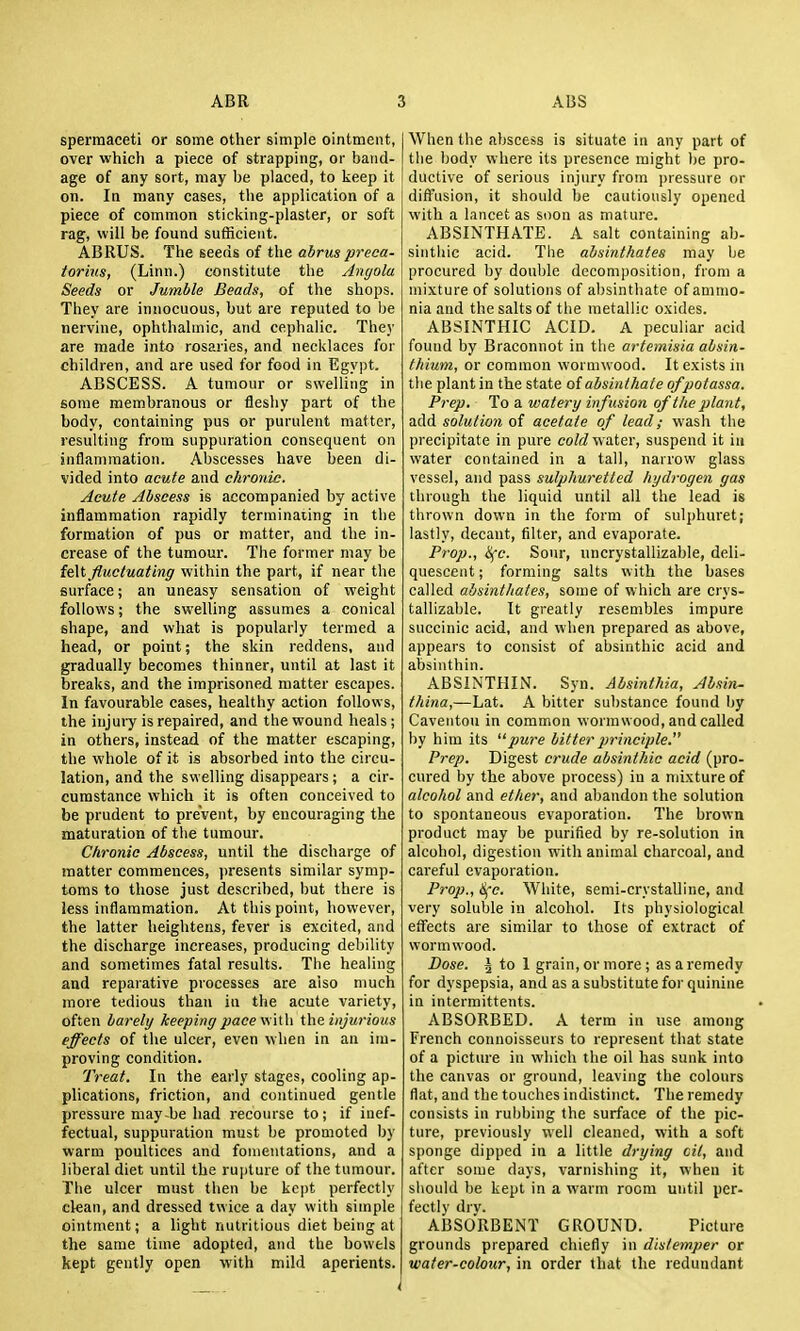 spermaceti or some other simple ointment, over which a piece of strapping, or band- age of any sort, may be placed, to keep it on. In many cases, the application of a piece of common sticking-plaster, or soft rag, will be found sufHcient. ABRUS. The seeds of the abrus preca- torms, (Linn.) constitute the Angola Seeds or Jumble Beads, of the shops. They are innocuous, but are reputed to be nervine, ophthahnic, and cephalic. They are made into rosaries, and necklaces for children, and are used for food in Egypt. ABSCESS. A tumour or swelling in some membranous or flesliy part of the body, containing pus or purulent matter, resulting from suppuration consequent on inflammation. Abscesses have been di- vided into acute and chronic. Acute Abscess is accompanied by active inflammation rapidly terminaiing in the formation of pus or matter, and the in- crease of the tumour. The former may be felt fluctuating within the part, if near the surface; an uneasy sensation of weight follows; the swelling assumes a conical shape, and what is popularly termed a head, or point; the skin reddens, and gradually becomes thinner, until at last it breaks, and the imprisoned matter escapes. In favourable cases, healthy action follows, the iujui-y is repaired, and the wound heals ; in others, instead of the matter escaping, the whole of it is absorbed into the circu- lation, and the swelling disappears ; a cir- cumstance which it is often conceived to be prudent to prevent, by encouraging the maturation of the tumour. Chronic Abscess, until the discharge of matter commences, presents similar symp- toms to those just described, but there is less inflammation. At this point, however, the latter heightens, fever is excited, and the discharge increases, producing debility and sometimes fatal results. The healing and reparative processes are also much more tedious than iu the acute variety, often barely keeping ;:;acewitli injurious effects of the ulcer, even when in an im- proving condition. Treat. In the early stages, cooling ap- plications, friction, and continued gentle pressure may-be had recourse to; if inef- fectual, suppuration must be promoted by warm poultices and fomentations, and a liberal diet until the rupture of the tumour. The ulcer must then be kept perfectly clean, and dressed twice a day with simple ointment; a light nutritious diet being at the same time adopted, and the bowels kept gently open with mild aperients. When the abscess is situate in any part of the body where its presence might be pro- ductive of serious injury from ))ressure or diffusion, it should be cautiously opened with a lancet as soon as mature. ABSINTHATE. A salt containing ah- sinthie acid. The absinthates may be procured by double decomposition, from a mixture of solutions of absinthate of ammo- nia and the salts of tlie metallic oxides. ABSINTHIC ACID. A peculiar acid found by Braconnot in the artemisia absin- thium, or common wormwood. It exists in the plant in the state o{ absinthate ofpotassa. Prep. To a watery infusion of the plant, add solution of acetate of lead; wash the precipitate in pure coW water, suspend it in water contained in a tall, narrow glass vessel, and pass sulphuretted hydrogen gas through the liquid until all the lead is thrown down in the form of sulj)huret; lastly, decant, filter, and evaporate. Prop., ^c. Sour, uncrystallizable, deli- quescent ; forming salts with the bases called absinthates, some of which are crys- tallizable. It greatly resembles impure succinic acid, and when prepared as above, appears to consist of absinthic acid and absinthin. ABSINTHIN. Syn. Absinthia, Absin- thina,—Lat. A bitter substance found by Caveutou in common wormwood, and called by him its pure bitter principle. Prep. Digest crude absinthic acid (pro- cured by the above process) in a mixture of alcohol and ether, and abandon the solution to spontaneous evaporation. The brown product may be purified by re-solution in alcohol, digestion with animal charcoal, and careful evaporation. Prop., &fc. White, semi-crystalline, and very soluble iu alcohol. Its physiological etfects are similar to those of extract of wormwood. Dose. 3 to 1 grain, or more ; as a remedy for dyspepsia, and as a substitute for quinine in intermittents. ABSORBED. A term in use among French connoisseurs to represent that state of a picture in which the oil has sunk into the canvas or ground, leaving the colours flat, and the touches indistinct. The remedy consists in rubbing the surface of the pic- ture, previously well cleaned, with a soft sponge dipped in a little drying cit, and after some days, varnishing it, when it should be kept in a warm room until per- fectly drv. ABSORBEiNT GROUND. Picture grounds prepared chiefly in distemper or water-colour, in order that the redundant