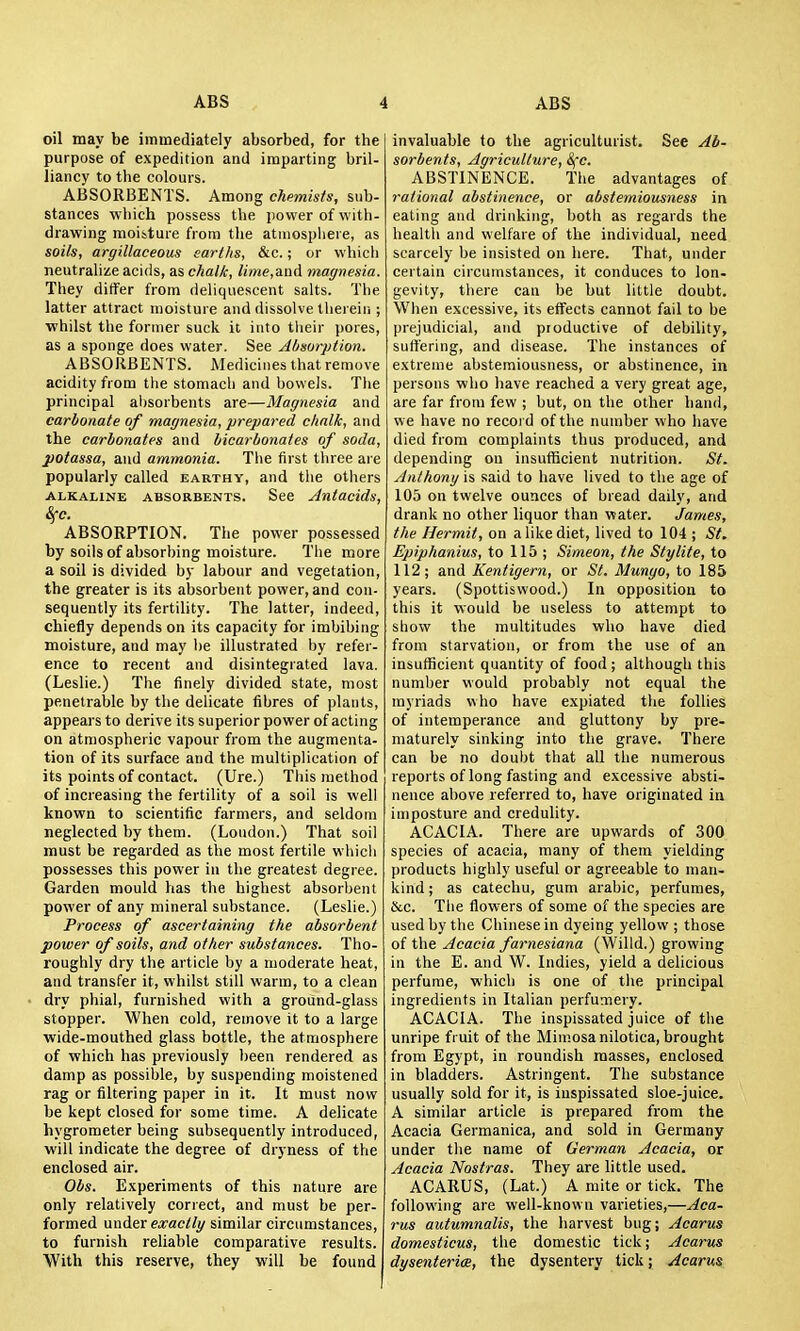 oil may be immediately absorbed, for the purpose of expedition and imparting bril- liancy to the colours. ABSORBENTS. Among chemists, sub- stances -which possess the jjovver of with- drawing moisture from the atmosplieie, as soils, argillaceous earths, &c.; or which neutralize acids, as chalk, lime,&nA magnesia. They differ from deliquescent salts. The latter attract moisture and dissolve thei eiri ; ■whilst the former suck it into their pores, as a sponge does water. See Absorption. ABSORBENTS. Medicines that remove acidity from the stomach and bowels. The principal al)Sorbents are—Magnesia and carbonate of magnesia, prepared chalk, and the carbonates and bicarbonates of soda, potassa, and ammonia. The first three are popularly called earthy, and the others ALKALINE ABSORBENTS. See Autacids, Sfc. ABSORPTION. The power possessed by soils of absorbing moisture. The more a soil is divided by labour and vegetation, the greater is its absorbent power, and con- sequently its fertility. The latter, indeed, chiefly depends on its capacity for imbibing moisture, and may be illustrated by refer- ence to recent and disintegrated lava. (Leslie.) The finely divided state, most penetrable by the delicate fibres of plants, appears to derive its superior power of acting on atmospheric vapour from the augmenta- tion of its surface and the multiplication of its points of contact. (Ure.) This method of increasing the fertility of a soil is well known to scientific farmers, and seldom neglected by them. (Loudon.) That soil must be regarded as the most fertile whicli possesses this power in the greatest degree. Garden mould has the highest absorbent power of any mineral substance. (Leslie.) Process of ascertaining the absorbent power of soils, and other substances. Tho- roughly dry the article by a moderate heat, and transfer it, whilst still warm, to a clean dry phial, furnished with a ground-glass stopper. When cold, remove it to a large wide-mouthed glass bottle, the atmosphere of which has previously l)een rendered as damp as possible, by suspending moistened rag or filtering paper in it. It must now be kept closed for some time. A delicate hygrometer being subsequently introduced, will indicate the degree of dryness of the enclosed air. Obs. Experiments of this nature are only relatively conect, and must be per- formed uw&tx exactly similar circumstances, to furnish reliable comparative results. With this reserve, they will be found invaluable to the agriculturist. See Ab- sorbents, Agriculture, ^'c. ABSTINENCE. The advantages of rational abstinence, or abstemiousness in eating and drinking, both as regards the health and welfare of the individual, need scarcely be insisted on here. That, under certain circumstances, it conduces to lon- gevity, there can be but little doubt. When excessive, its effects cannot fail to be prejudicial, and productive of debility, sufi'ering, and disease. The instances of extreme abstemiousness, or abstinence, in persons who have reached a very great age, are far from few ; but, on the other hand, we have no recoi d of the number who have died from complaints thus produced, and depending on insufficient nutrition. St. Anthony is said to have lived to the age of 105 on twelve ounces of bread daily, and drank no other liquor than water. James, the Hermit, on a like diet, lived to 104 ; St. Epiphanius, to 115; Simeon, the Sty lite, to 112; and Kentigern, or St. Munyo, to 185 years. (Spottiswood.) In opposition to this it would be useless to attempt to show the multitudes who have died from starvation, or from the use of an insufficient quantity of food ; although this number would probably not equal the myriads who have expiated tlie follies of intemperance and gluttony by pre- maturely sinking into the grave. There can be no doubt that all the numerous reports of long fasting and excessive absti- nence above referred to, have originated in imposture and credulity. ACACIA. There are upwards of 300 species of acacia, many of them yielding products highly useful or agreeable to man- kind ; as catechu, gum arable, perfumes, &c. The flowers of some of the species are used by the Chinese in dyeing yellow ; those of the Acacia farnesiana (Willd.) growing in the E. and W. Indies, yield a delicious perfume, which is one of the principal ingredients in Italian perfumery. ACACIA. The inspissated juice of the unripe fi uit of the Mimosa nilotica, brought from Egypt, in roundish masses, enclosed in bladders. Astringent. The substance usually sold for it, is inspissated sloe-juice. A similar article is prepared from the Acacia Germanica, and sold in Germany under the name of German Acacia, or Acacia Nostras. They are little used. ACARUS, (Lat.) A mite or tick. The following are well-known varieties,—Aca- rus autumnalis, the harvest bug; Acarus domesticus, the domestic tick; Acarus dysenteries, the dysentery tick; Acarus