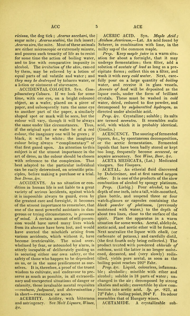 ricinm, the dog tick ; Acarus sacchari, the sugar mite; Acarusscabiei, the itch insect; Acarus siro, the mite. Most of these animals are either microscopic or extremely minute, and possess such tenacity of life as to resist for some time the action of boiling water, and to live with comparative impunity in alcohol. The irritation of the skin, caused by them, may be relieved by a lotion of equal parts of sal volatile and water; and they may lie destroyed by tobacco water, or a lotion or ointment of stavesacre. ACCIDENTAL COLOURS. Syn. Com- plimentary Colours. If we look for some time, with one eye, on a bright coloured object, as a wafer, placed on a piece of paper, and subsequently turn the same eye to another part of the paper, a similarly shaped spot or mark will be seen, but the colour \\'\\\ vary, though it will be always the same under like circumstances. Thus, if the original spot or wafer be of a red colour, the imaginary one will be green ; if black, it will be white: the imaginary colour being always complimentary of that first gazed upon. An attention to this subject is of the utmost importance in the art of dress, as the colour should be chosen with reference to the complexion. That best adapted to the particular individual can be easily determined, on scientific prin- ciples, before making a purchase or a trial. See Dress, Sfc. ACCIDENTS. As no situation or con- dition in human life is not liable to a great variety of serious accidents, against which it is impossible always to guard, even by the greatest care and foresight, it becomes of the utmost importance to remember, that one of the most powerful assistants in dan- gerous or trying circumstances, is presence of mind. A certain amount of self-posses- sion would have saved many lives which from its absence have been lost, and would have averted the mischiefs arising from various accidents, which without it, have become irretrievable. The mind over- whelmed by fear, or astounded by alarm, is utterly incapable of deliberately guiding us in securing either our own safety, or the safety of those who happen to be dependent on us, or in the same predicament as our- selves. It is, therefore, a proof of the truest wisdom to cultivate, and endeavour to pre- serve as much as possible, in all extraordi- nary and unexpected situations of danger or calamity, those invaluable mental requisites —coolness, judgment, and determination ; in short—presence op mind. ACERBITY. Acidity, with bitterness and astringencv. See Molt Liquors, Wines, Sfc. j ACERIC ACID. Syn. Maple Acid ; Acidum Acericum,—Lat. An acid found by Soberer, in combination with lime, in the milky sap of the common maple. Prep. Keep maple juice in a warm situ- ation for about a fortnight, that it may undergo fermentation; then filter, add a solution of acetate of lead as long as a pre- cipitate forms; collect this on a filter, and it vi\ih very cold water. Next, care- fully pour on a large quantity of boiling water, and receive it in glass vessels. Acerate of lead will be deposited as the liquor cools, under the form of brilliant crystals. These must be washed in cold water, dried, reduced to fine powder, and decomposed by sulphuretted hydrogen, as directed under absinthic acid. Prop. 8(e. Crystalline; soluble ; its salts are termed acerates. It resembles malic acid, with which it is probably identical. (Gnielin.) ACESCENCY. The souring of fermented liquors, &c., by spontaneous decomposition, or the acetic fermentation. Fermented liquids that have been badly stored or kept too long, frequently become acescent, or acquire acescencv. See Wine, Beer, 8^-0. ACETA MEDICATA, (Lat.) Medicated vinegars. See Vinegars. ACETAL. An etherial fluid discovered by Dobeireiner, and at first named oxygen ether. It is one of the products of the slow combustion of alcohol by spongy platinum. Prep. (Liebig.) Pour alcohol, to the depth of one inch, into a tall, wide-mouthed, glass bottle, and suspend three or four watch-glasses or capsules containing the black powder of platinum, (previously moistened with water,) to the depth of about two lines, close to the surface of the spirit. Place the apparatus in a warm situation for some weeks. Acetal, aldehyde, acetic acid, and acetic ether will be formed. Next neutralize the liquor with chalk, (or carbonate of potassa,) and carefully distil, (the first fourth only being collected.) The product treated with powdered chloride of calcium, until the latter is no longer moist- ened, decanted, and (very slowly) redis- tilled, yields pure acetal, as soon as the boiling point reaches 202 Fahr. Prop. Hfc. Liquid, colourless, inflamma- ble ; alcoholic; miscible with ether and alcohol; soluble in 18 parts of water; un- changed in the air ; decomposed by strong alkalies and acids; convertible by slow com- bustion into acetic acid. Sp. gr. '821, at 72° Fahr.; boiling point, 204 F. Its odour resembles that of Hungary wines. ACETAMIDE. A crystallizable sub-